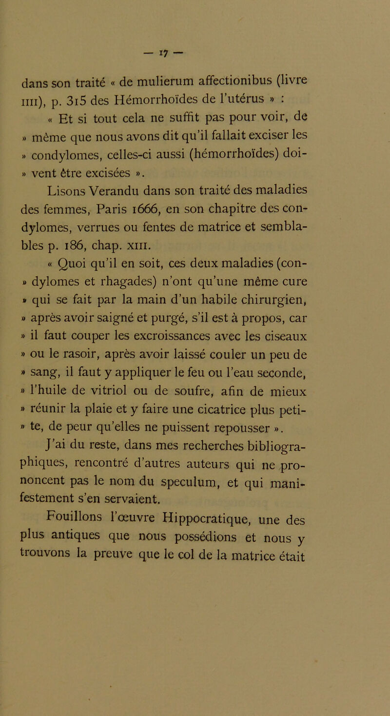 dans son traité « de mulierum affectionibus (livre mi), p. 3i5 des Hémorrhoïdes de l’utérus » : « Et si tout cela ne suffit pas pour voir, de » même que nous avons dit qu’il fallait exciser les » condylomes, celles-ci aussi (hémorrhoïdes) doi- » vent être excisées ». Lisons Verandu dans son traité des maladies des femmes, Paris 1666, en son chapitre des con- dylomes, verrues ou fentes de matrice et sembla- bles p. 186, chap. xiii. « Quoi qu’il en soit, ces deux maladies (con- » dylomes et rhagades) n’ont qu’une même cure » qui se fait par la main d’un habile chirurgien, » après avoir saigné et purgé, s’il est à propos, car » il faut couper les excroissances avec les ciseaux » ou le rasoir, après avoir laissé couler un peu de » sang, il faut y appliquer le feu ou l’eau seconde, » l’huile de vitriol ou de soufre, afin de mieux » réunir la plaie et y faire une cicatrice plus peti- » te, de peur quelles ne puissent repousser ». J’ai du reste, dans mes recherches bibliogra- phiques, rencontré d’autres auteurs qui ne pro- noncent pas le nom du spéculum, et qui mani- festement s’en servaient. Fouillons l’oeuvre Hippocratique, une des plus antiques que nous possédions et nous y trouvons la preuve que le col de la matrice était