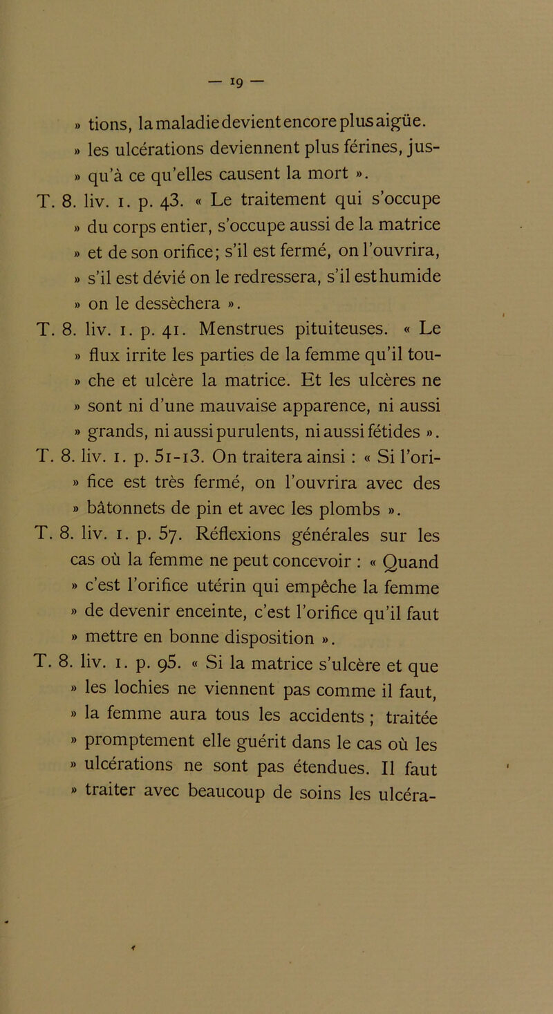 » tions, la maladie devient encore plus aigüe. » les ulcérations deviennent plus férines, jus- » qua ce qu’elles causent la mort ». T. 8. liv. i. p. 43. « Le traitement qui s’occupe » du corps entier, s’occupe aussi de la matrice » et de son orifice; s’il est fermé, on l’ouvrira, » s’il est dévié on le redressera, s’il est humide » on le desséchera ». T. 8. liv. 1. p. 41. Menstrues pituiteuses. « Le » flux irrite les parties de la femme qu’il tou- » che et ulcère la matrice. Et les ulcères ne » sont ni d’une mauvaise apparence, ni aussi » grands, ni aussi purulents, ni aussi fétides ». T. 8. liv. 1. p. 5i-i3. On traitera ainsi : « Si l’ori- » fice est très fermé, on l’ouvrira avec des » bâtonnets de pin et avec les plombs ». T. 8. liv. 1. p. 57. Réflexions générales sur les cas où la femme ne peut concevoir : « Quand » c’est l’orifice utérin qui empêche la femme » de devenir enceinte, c’est l’orifice qu’il faut » mettre en bonne disposition ». T. 8. liv. 1. p. 95. « Si la matrice s’ulcère et que » les lochies ne viennent pas comme il faut, » la femme aura tous les accidents ; traitée » promptement elle guérit dans le cas où les » ulcérations ne sont pas étendues. Il faut » traiter avec beaucoup de soins les ulcéra-