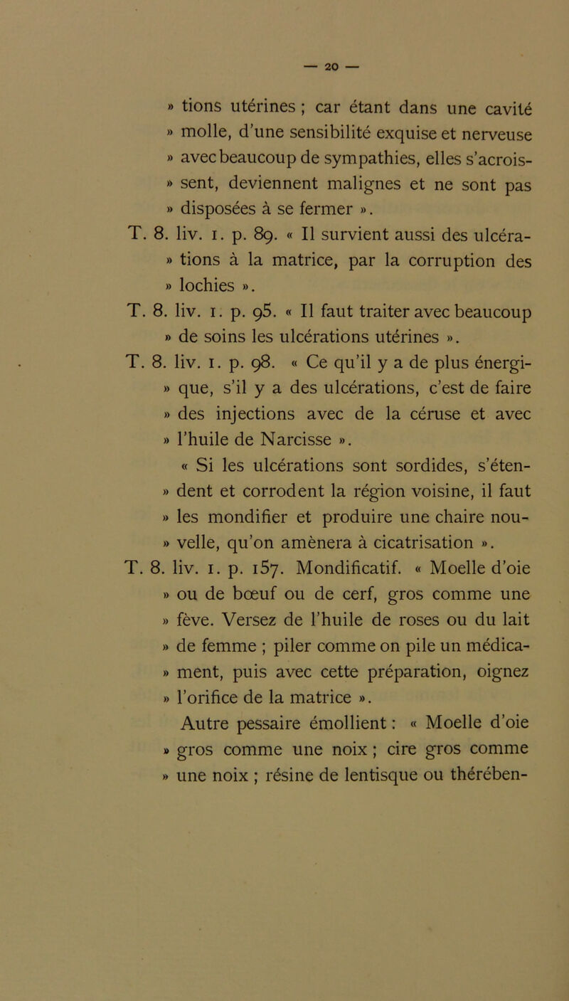 » tions utérines ; car étant dans une cavité » molle, d’une sensibilité exquise et nerveuse » avec beaucoup de sympathies, elles s’acrois- » sent, deviennent malignes et ne sont pas » disposées à se fermer ». T. 8. liv. i. p. 89. « Il survient aussi des ulcéra- » tions à la matrice, par la corruption des » lochies ». T. 8. liv. 1. p. ç5. « Il faut traiter avec beaucoup » de soins les ulcérations utérines ». T. 8. liv. 1. p. 98. « Ce qu’il y a de plus énergi- » que, s’il y a des ulcérations, c’est de faire » des injections avec de la céruse et avec » l’huile de Narcisse ». « Si les ulcérations sont sordides, s’éten- » dent et corrodent la région voisine, il faut » les mondifier et produire une chaire nou- » velle, qu’on amènera à cicatrisation ». T. 8. liv. 1. p. 157. Mondificatif. « Moelle d’oie » ou de bœuf ou de cerf, gros comme une » fève. Versez de l’huile de roses ou du lait » de femme ; piler comme on pile un médica- » ment, puis avec cette préparation, oignez » l’orifice de la matrice ». Autre pessaire émollient : « Moelle d’oie » gros comme une noix ; cire gros comme » une noix ; résine de lentisque ou thérében-