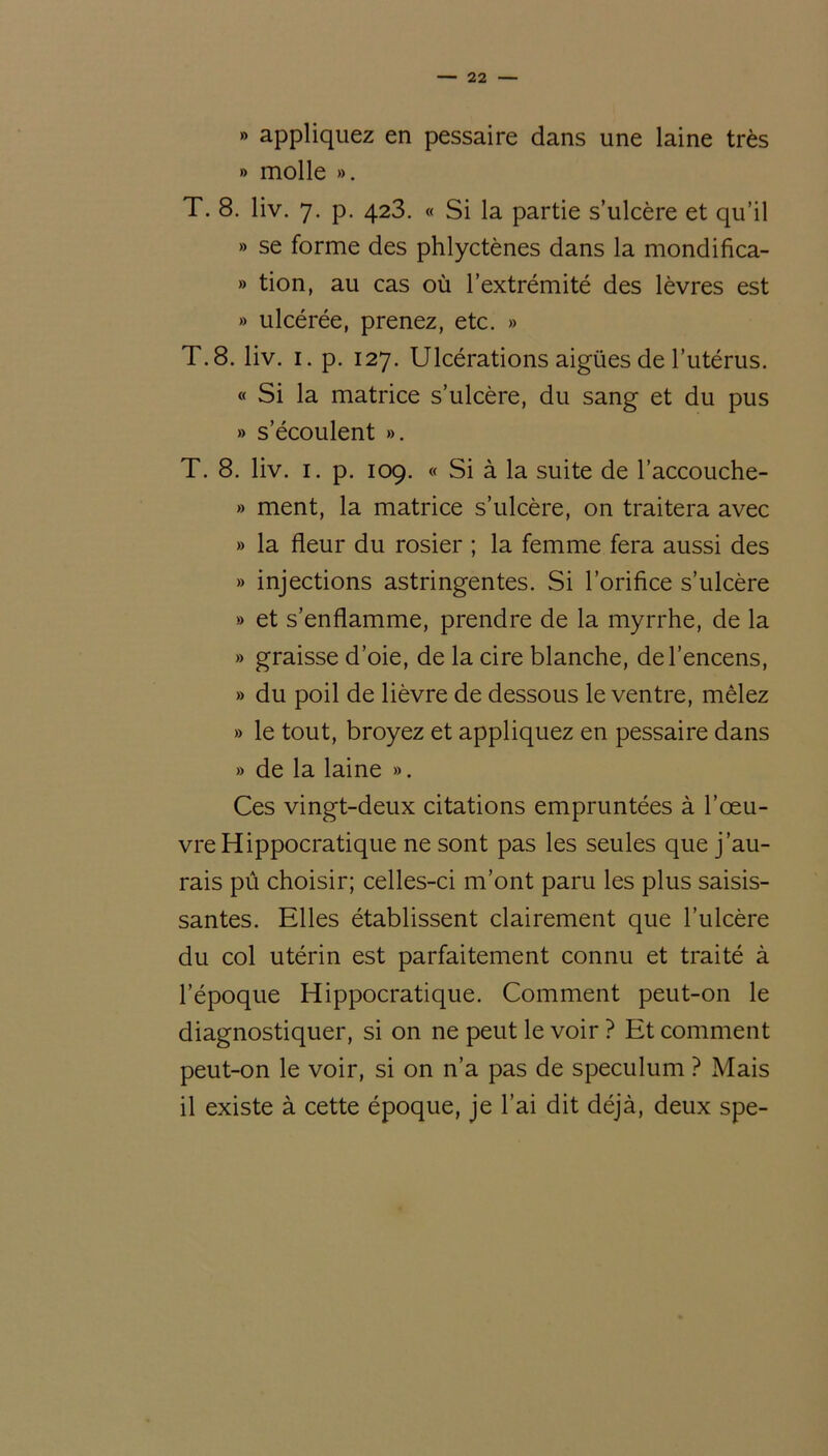 » appliquez en pessaire dans une laine très » molle ». T. 8. liv. 7. p. 423. « Si la partie s’ulcère et qu’il » se forme des phlyctènes dans la mondifica- » tion, au cas où l’extrémité des lèvres est » ulcérée, prenez, etc. » T. 8. liv. 1. p. 127. Ulcérations aigües de l’utérus. « Si la matrice s’ulcère, du sang et du pus » s’écoulent ». T. 8. liv. 1. p. 109. « Si à la suite de l’accouche- » ment, la matrice s’ulcère, on traitera avec » la fleur du rosier ; la femme fera aussi des » injections astringentes. Si l’orifice s’ulcère » et s’enflamme, prendre de la myrrhe, de la » graisse d’oie, de la cire blanche, de l’encens, » du poil de lièvre de dessous le ventre, mêlez » le tout, broyez et appliquez en pessaire dans » de la laine ». Ces vingt-deux citations empruntées à l’œu- vre Hippocratique ne sont pas les seules que j’au- rais pû choisir; celles-ci m’ont paru les plus saisis- santes. Elles établissent clairement que l’ulcère du col utérin est parfaitement connu et traité à l’époque Hippocratique. Comment peut-on le diagnostiquer, si on ne peut le voir ? Et comment peut-on le voir, si on n’a pas de spéculum ? Mais il existe à cette époque, je l’ai dit déjà, deux spe-