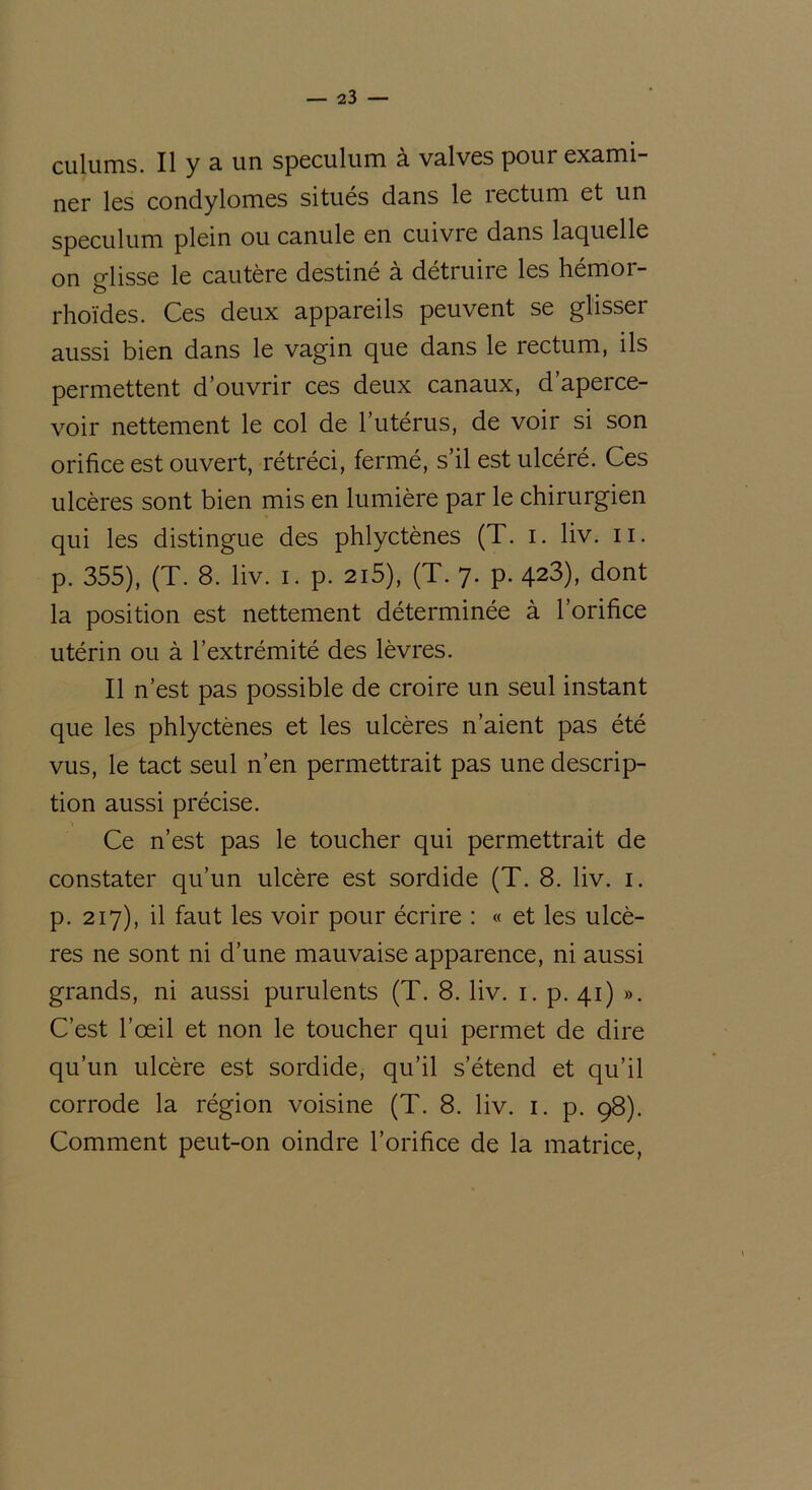 culums. Il y a un spéculum à valves pour exami- ner les condylomes situes dans le îectum et un spéculum plein ou canule en cuivre dans laquelle on glisse le cautère destiné à détruire les hémor- rhoïdes. Ces deux appareils peuvent se glisser aussi bien dans le vagin que dans le rectum, ils permettent d’ouvrir ces deux canaux, d’aperce- voir nettement le col de l’utérus, de voir si son orifice est ouvert, rétréci, fermé, s’il est ulcéré. Ces ulcères sont bien mis en lumière par le chirurgien qui les distingue des phlyctènes (T. i. liv. u. p. 355), (T. 8. liv. i. p. 215), (T. 7. p. 423), dont la position est nettement déterminée à l’orifice utérin ou à l’extrémité des lèvres. Il n’est pas possible de croire un seul instant que les phlyctènes et les ulcères n’aient pas été vus, le tact seul n’en permettrait pas une descrip- tion aussi précise. Ce n’est pas le toucher qui permettrait de constater qu’un ulcère est sordide (T. 8. liv. 1. p. 217), il faut les voir pour écrire : « et les ulcè- res ne sont ni d’une mauvaise apparence, ni aussi grands, ni aussi purulents (T. 8. liv. 1. p. 41) ». C’est l’œil et non le toucher qui permet de dire qu’un ulcère est sordide, qu’il s’étend et qu’il corrode la région voisine (T. 8. liv. 1. p. 98). Comment peut-on oindre l’orifice de la matrice,