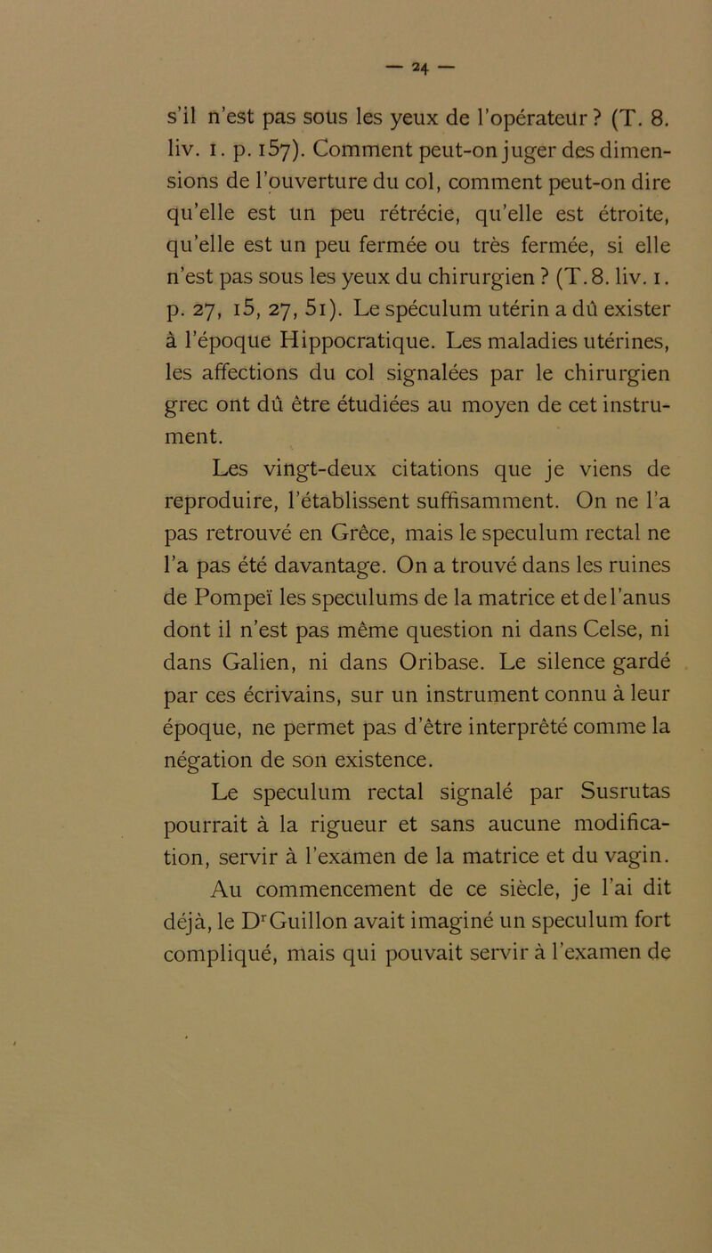 s’il n’est pas sous les yeux de l’opérateur? (T. 8. liv. i. p. 157). Comment peut-on juger des dimen- sions de l’ouverture du col, comment peut-on dire qu’elle est un peu rétrécie, qu’elle est étroite, quelle est un peu fermée ou très fermée, si elle n’est pas sous les yeux du chirurgien ? (T. 8. liv. 1. p. 27, i5, 27, 5i). Le spéculum utérin a dû exister à l’époque Hippocratique. Les maladies utérines, les affections du col signalées par le chirurgien grec ont dû être étudiées au moyen de cet instru- ment. Les vingt-deux citations que je viens de reproduire, l’établissent suffisamment. On ne l’a pas retrouvé en Grèce, mais le spéculum rectal ne l’a pas été davantage. On a trouvé dans les ruines de Pompeï les spéculums de la matrice et de l’anus dont il n’est pas même question ni dans Celse, ni dans Galien, ni dans Oribase. Le silence gardé par ces écrivains, sur un instrument connu à leur époque, ne permet pas d’être interprêté comme la négation de son existence. Le spéculum rectal signalé par Susrutas pourrait à la rigueur et sans aucune modifica- tion, servir à l’examen de la matrice et du vagin. Au commencement de ce siècle, je l’ai dit déjà, le DrGuillon avait imaginé un spéculum fort compliqué, mais qui pouvait servir à l’examen de