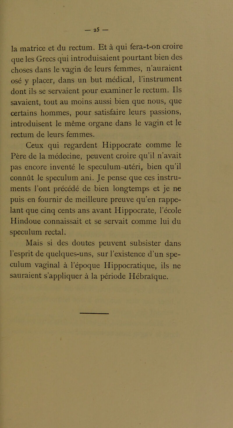 la matrice et du rectum. Et à qui fera-t-on croire que les Grecs qui introduisaient pourtant bien des choses dans le vagin de leurs femmes, n’auraient osé y placer, dans un but médical, l’instrument dont ils se servaient pour examiner le rectum. Ils savaient, tout au moins aussi bien que nous, que certains hommes, pour satisfaire leurs passions, introduisent le même organe dans le vagin et le rectum de leurs femmes. Ceux qui regardent Hippocrate comme le Père de la médecine, peuvent croire qu’il n’avait pas encore inventé le spéculum utéri, bien qu’il connût le spéculum ani. Je pense que ces instru- ments l’ont précédé de bien longtemps et je ne puis en fournir de meilleure preuve qu’en rappe- lant que cinq cents ans avant Hippocrate, l’école Hindoue connaissait et se servait comme lui du spéculum rectal. Mais si des doutes peuvent subsister dans l’esprit de quelques-uns, sur l’existence d’un spé- culum vaginal à l’époque Hippocratique, ils ne sauraient s’appliquer à la période Hébraïque. /