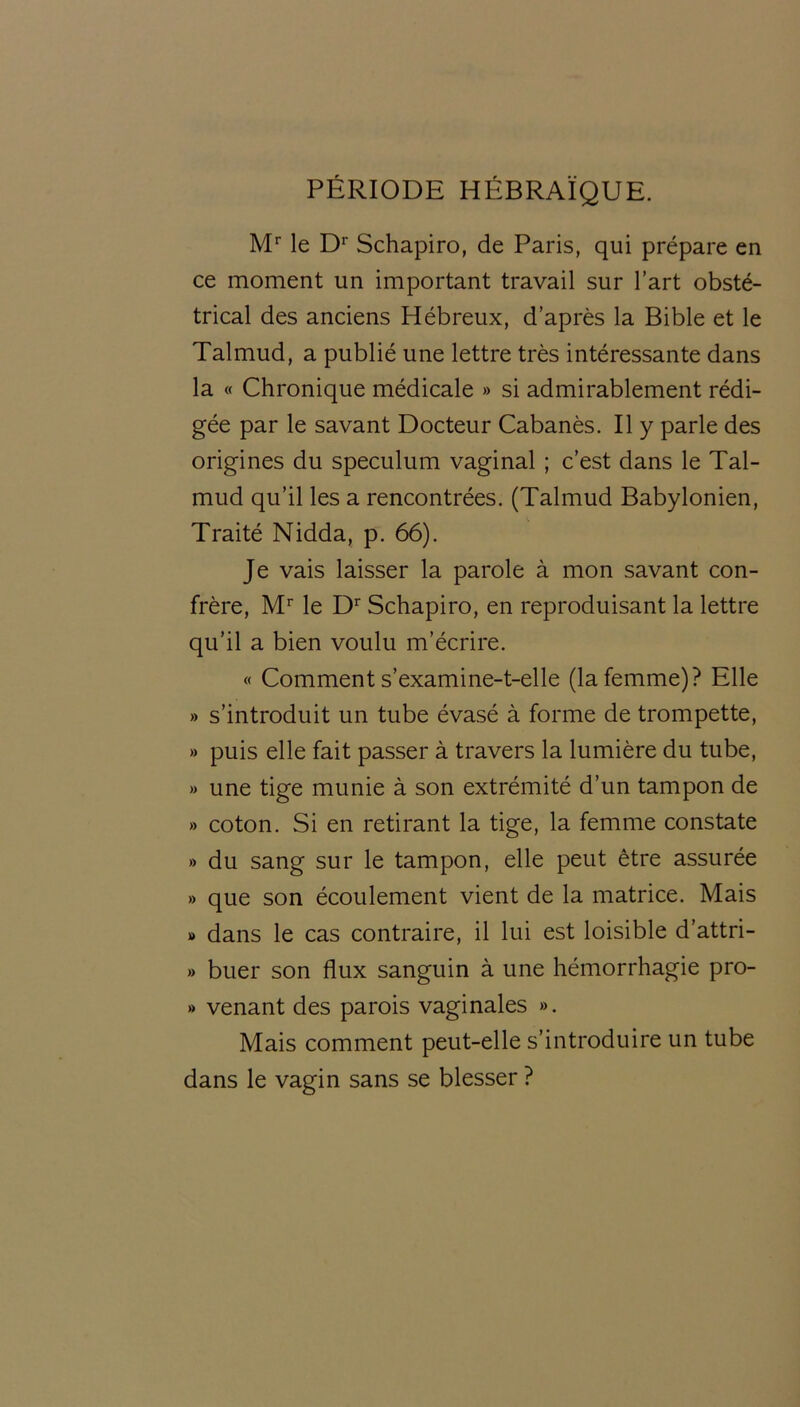 PÉRIODE HÉBRAÏQUE. Mr le Dr Schapiro, de Paris, qui prépare en ce moment un important travail sur l’art obsté- trical des anciens Hébreux, d’après la Bible et le Talmud, a publié une lettre très intéressante dans la « Chronique médicale » si admirablement rédi- gée par le savant Docteur Cabanès. Il y parle des origines du spéculum vaginal ; c’est dans le Tal- mud qu’il les a rencontrées. (Talmud Babylonien, Traité Nidda, p. 66). Je vais laisser la parole à mon savant con- frère, Mr le Dr Schapiro, en reproduisant la lettre qu’il a bien voulu m’écrire. « Comment s’examine-t-elle (la femme)? Elle » s’introduit un tube évasé à forme de trompette, » puis elle fait passer à travers la lumière du tube, » une tige munie à son extrémité d’un tampon de >» coton. Si en retirant la tige, la femme constate » du sang sur le tampon, elle peut être assurée » que son écoulement vient de la matrice. Mais » dans le cas contraire, il lui est loisible d’attri- » buer son flux sanguin à une hémorrhagie pro- » venant des parois vaginales ». Mais comment peut-elle s’introduire un tube dans le vagin sans se blesser ?