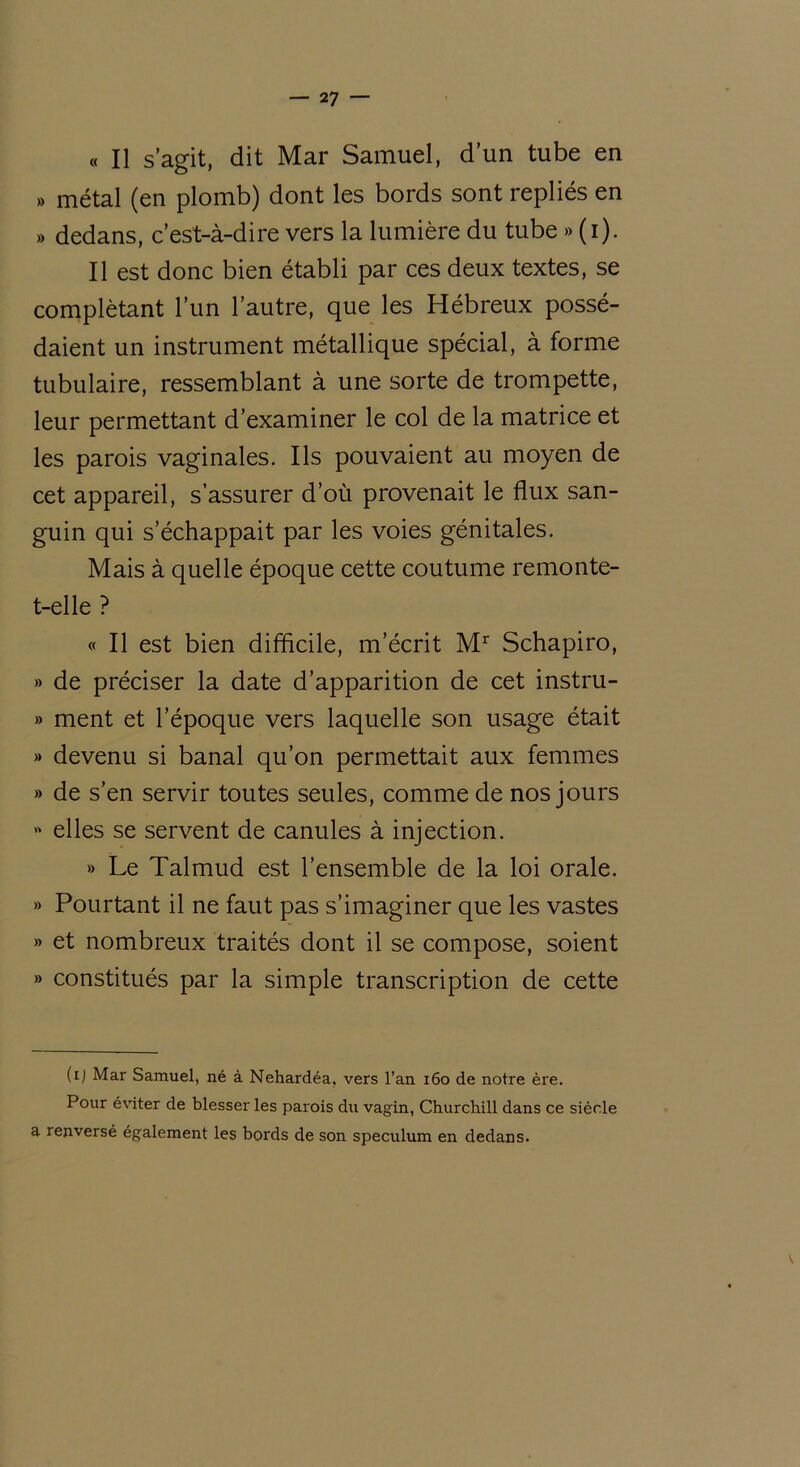 « Il s’agit, dit Mar Samuel, d’un tube en » métal (en plomb) dont les bords sont repliés en » dedans, c’est-à-dire vers la lumière du tube » (i). Il est donc bien établi par ces deux textes, se complétant l’un l’autre, que les Hébreux possé- daient un instrument métallique spécial, à forme tubulaire, ressemblant à une sorte de trompette, leur permettant d’examiner le col de la matrice et les parois vaginales. Ils pouvaient au moyen de cet appareil, s’assurer d’où provenait le flux san- guin qui s’échappait par les voies génitales. Mais à quelle époque cette coutume remonte- t-elle ? « Il est bien difficile, m’écrit Mr Schapiro, » de préciser la date d’apparition de cet instru- » ment et l’époque vers laquelle son usage était » devenu si banal qu’on permettait aux femmes » de s’en servir toutes seules, comme de nos jours » elles se servent de canules à injection. » Le Talmud est l’ensemble de la loi orale. » Pourtant il ne faut pas s’imaginer que les vastes » et nombreux traités dont il se compose, soient » constitués par la simple transcription de cette (ij Mar Samuel, né à Nehardéa, vers l’an 160 de notre ère. Pour éviter de blesser les parois du vagin, Churchill dans ce siècle a renversé également les bords de son spéculum en dedans.