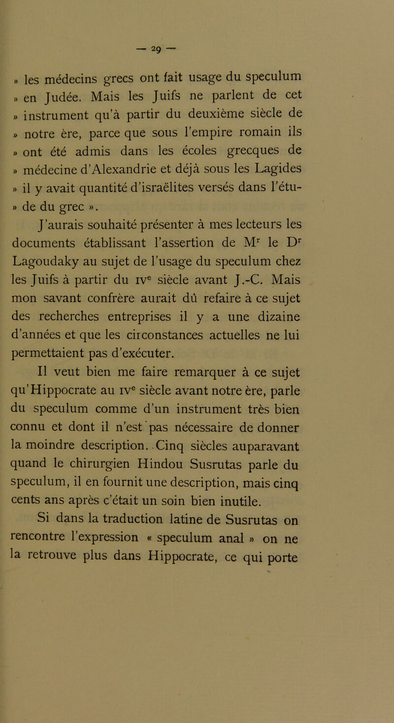 — 2g » les médecins grecs ont fait usage du spéculum » en Judée. Mais les Juifs ne parlent de cet » instrument qua partir du deuxième siècle de » notre ère, parce que sous l’empire romain ils » ont été admis dans les écoles grecques de » médecine d’Alexandrie et déjà sous les Lagides » il y avait quantité d’israëlites versés dans l’étu- » de du grec ». J’aurais souhaité présenter à mes lecteurs les documents établissant l’assertion de Mr le Dr Lagoudaky au sujet de l’usage du spéculum chez les Juifs à partir du ive siècle avant J.-C. Mais mon savant confrère aurait dû refaire à ce sujet des recherches entreprises il y a une dizaine d’années et que les circonstances actuelles ne lui permettaient pas d’exécuter. Il veut bien me faire remarquer à ce sujet qu’Hippocrate au ive siècle avant notre ère, parle du spéculum comme d’un instrument très bien connu et dont il n’est pas nécessaire de donner la moindre description. Cinq siècles auparavant quand le chirurgien Hindou Susrutas parle du spéculum, il en fournit une description, mais cinq cents ans après c’était un soin bien inutile. Si dans la traduction latine de Susrutas on rencontre l’expression « spéculum anal » on ne la retrouve plus dans Hippocrate, ce qui porte