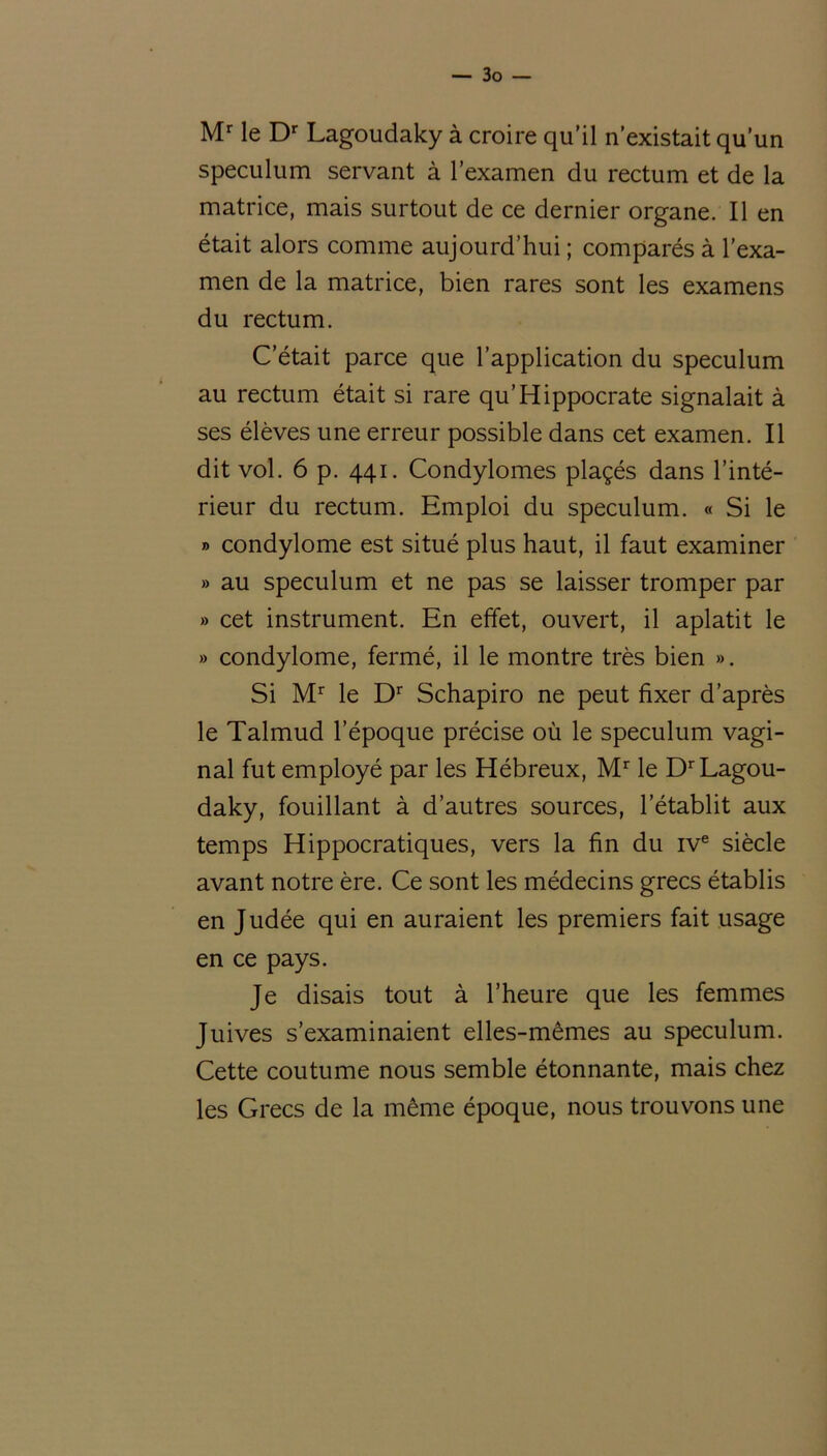 Mr le Dr Lagoudaky à croire qu’il n’existait qu’un spéculum servant à l’examen du rectum et de la matrice, mais surtout de ce dernier organe. Il en était alors comme aujourd’hui ; comparés à l’exa- men de la matrice, bien rares sont les examens du rectum. C’était parce que l’application du spéculum au rectum était si rare qu’Hippocrate signalait à ses élèves une erreur possible dans cet examen. Il dit vol. 6 p. 441. Condylomes plaçés dans l’inté- rieur du rectum. Emploi du spéculum. « Si le » condylome est situé plus haut, il faut examiner » au spéculum et ne pas se laisser tromper par » cet instrument. En effet, ouvert, il aplatit le » condylome, fermé, il le montre très bien ». Si Mr le Dr Schapiro ne peut fixer d’après le Talmud l’époque précise où le spéculum vagi- nal fut employé par les Hébreux, Mr le Dr Lagou- daky, fouillant à d’autres sources, l’établit aux temps Hippocratiques, vers la fin du ive siècle avant notre ère. Ce sont les médecins grecs établis en Judée qui en auraient les premiers fait usage en ce pays. Je disais tout à l’heure que les femmes Juives s’examinaient elles-mêmes au spéculum. Cette coutume nous semble étonnante, mais chez les Grecs de la même époque, nous trouvons une