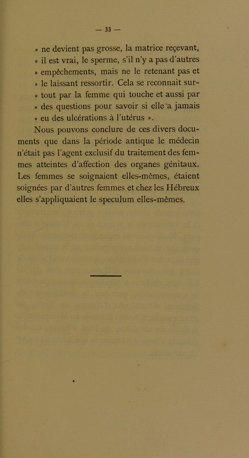 » ne devient pas grosse, la matrice reçevant, » il est vrai, le sperme, s’il n’y a pas d’autres » empêchements, mais ne le retenant pas et » le laissant ressortir. Cela se reconnait sur- » tout par la femme qui touche et aussi par » des questions pour savoir si elle a jamais » eu des ulcérations à l’utérus ». Nous pouvons conclure de ces divers docu- ments que dans la période antique le médecin n’était pas l’agent exclusif du traitement des fem- mes atteintes d’affection des organes génitaux. Les femmes se soignaient elles-mêmes, étaient soignées par d’autres femmes et chez les Hébreux elles s’appliquaient le spéculum elles-mêmes. «