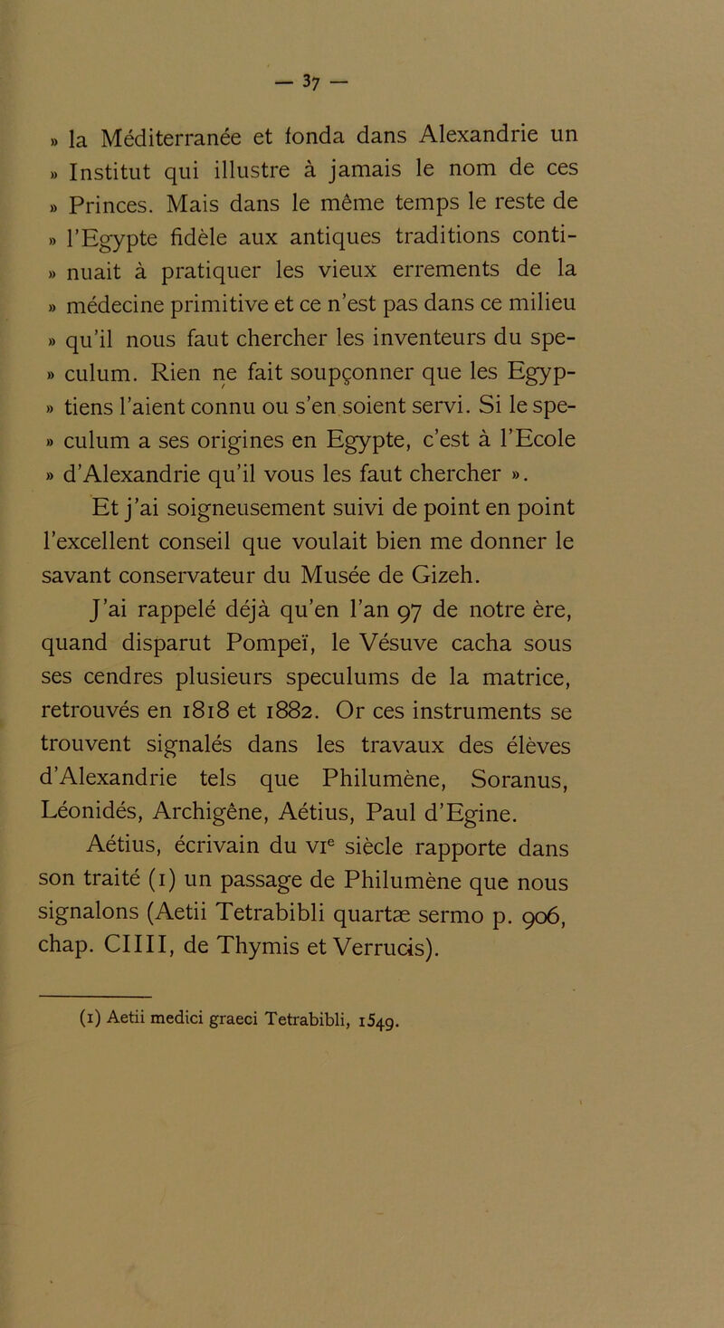 » la Méditerranée et fonda dans Alexandrie un » Institut qui illustre à jamais le nom de ces » Princes. Mais dans le même temps le reste de » l’Egypte fidèle aux antiques traditions conti- » nuait à pratiquer les vieux errements de la » médecine primitive et ce n’est pas dans ce milieu » qu’il nous faut chercher les inventeurs du spe- » culum. Rien ne fait soupçonner que les Egyp- » tiens l’aient connu ou s’en soient servi. Si le spe- » culum a ses origines en Egypte, c’est à l’Ecole » d’Alexandrie qu’il vous les faut chercher ». Et j’ai soigneusement suivi de point en point l’excellent conseil que voulait bien me donner le savant conservateur du Musée de Gizeh. J’ai rappelé déjà qu’en l’an 97 de notre ère, quand disparut Pompeï, le Vésuve cacha sous ses cendres plusieurs spéculums de la matrice, retrouvés en 1818 et 1882. Or ces instruments se trouvent signalés dans les travaux des élèves d’Alexandrie tels que Philumène, Soranus, Léonidés, Archigêne, Aétius, Paul d’Egine. Aétius, écrivain du vie siècle rapporte dans son traité (1) un passage de Philumène que nous signalons (Aetii Tetrabibli quartæ sermo p. 906, chap. CIIII, de Thymis et Verrucis). (1) Aetii medici graeci Tetrabibli, 1549.