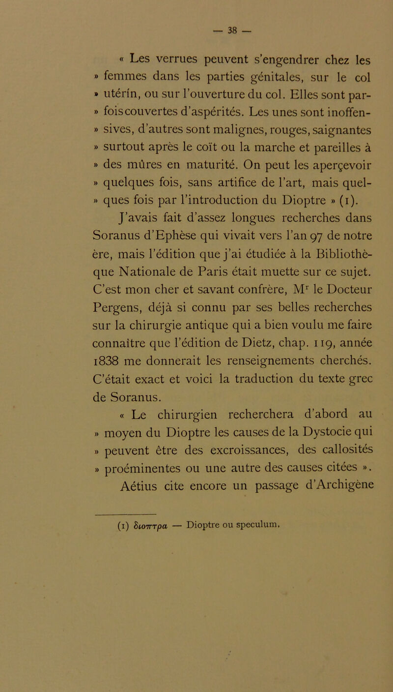 « Les verrues peuvent s’engendrer chez les » femmes dans les parties génitales, sur le col » utérin, ou sur l’ouverture du col. Elles sont par- » fois couvertes d’aspérités. Les unes sont inoffen- » sives, d’autres sont malignes, rouges, saignantes » surtout après le coït ou la marche et pareilles à » des mûres en maturité. On peut les aperçevoir » quelques fois, sans artifice de l’art, mais quel- » ques fois par l’introduction du Dioptre » (i). J’avais fait d’assez longues recherches dans Soranus d’Ephèse qui vivait vers l’an 97 de notre ère, mais l’édition que j’ai étudiée à la Bibliothè- que Nationale de Paris était muette sur ce sujet. C’est mon cher et savant confrère, Mr le Docteur Pergens, déjà si connu par ses belles recherches sur la chirurgie antique qui a bien voulu me faire connaître que l’édition de Dietz, chap. 119, année i838 me donnerait les renseignements cherchés. C’était exact et voici la traduction du texte grec de Soranus. « Le chirurgien recherchera d’abord au » moyen du Dioptre les causes de la Dystocie qui » peuvent être des excroissances, des callosités » proéminentes ou une autre des causes citées ». Aétius cite encore un passage d’Archigène (1) hiOTrrpa — Dioptre ou spéculum.