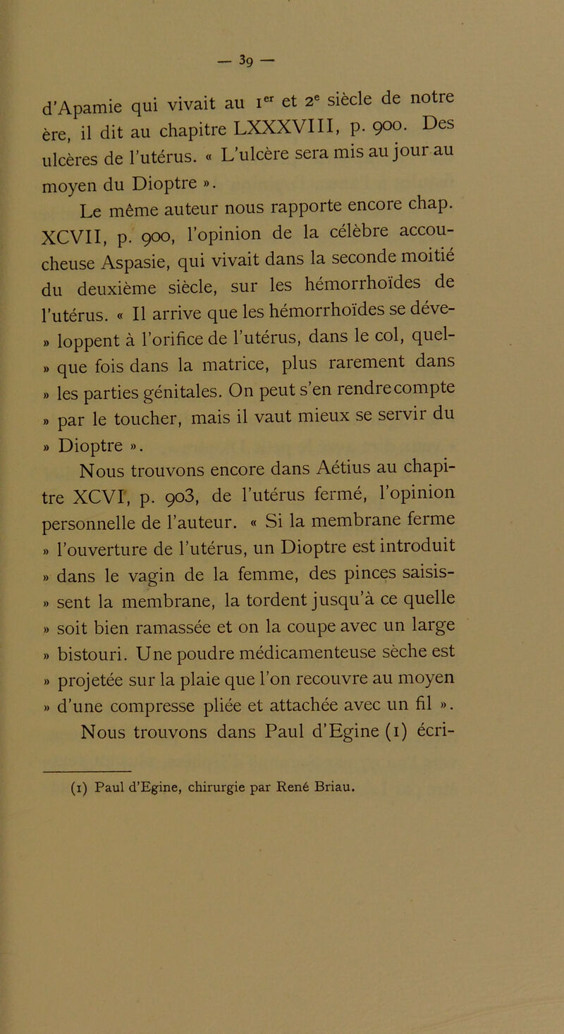 d'Apamie qui vivait au i“ et 2e siècle de notre ère, il dit au chapitre LXXXVIII, p. 900. Des ulcères de l’utérus. « L’ulcère sera mis au jour au moyen du Dioptre ». Le même auteur nous rapporte encore chap. XCVII, p. 900, l’opinion de la célèbre accou- cheuse Aspasie, qui vivait dans la seconde moitié du deuxième siècle, sur les hémorrhoïdes de l’utérus. « Il arrive que les hémorrhoïdes se déve- » loppent à l’orifice de l’utérus, dans le col, quel- » que fois dans la matrice, plus rarement dans » les parties génitales. On peut s’en rendre compte » par le toucher, mais il vaut mieux se servir du » Dioptre ». Nous trouvons encore dans Aétius au chapi- tre XCVI, p. 903, de l’utérus fermé, l’opinion personnelle de l’auteur. « Si la membrane ferme » l’ouverture de l’utérus, un Dioptre est introduit » dans le vagin de la femme, des pinces saisis- » sent la membrane, la tordent jusqu’à ce quelle » soit bien ramassée et on la coupe avec un large » bistouri. Une poudre médicamenteuse sèche est » projetée sur la plaie que l’on recouvre au moyen » d’une compresse pliée et attachée avec un fil ». Nous trouvons dans Paul d’Egine (i) écri- (1) Paul d’Egine, chirurgie par René Briau.