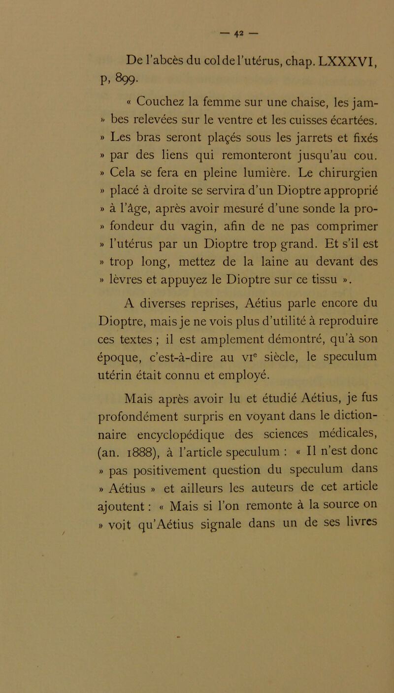 De l’abcès du col de l’utérus, chap. LXXXVI, P, 899. « Couchez la femme sur une chaise, les jam- » bes relevées sur le ventre et les cuisses écartées. » Les bras seront plaçés sous les jarrets et fixés » par des liens qui remonteront jusqu’au cou. » Cela se fera en pleine lumière. Le chirurgien » placé à droite se servira d’un Dioptre approprié » à l’âge, après avoir mesuré d’une sonde la pro- » fondeur du vagin, afin de ne pas comprimer » l’utérus par un Dioptre trop grand. Et s’il est » trop long, mettez de la laine au devant des » lèvres et appuyez le Dioptre sur ce tissu ». A diverses reprises, Aétius parle encore du Dioptre, mais je ne vois plus d’utilité à reproduire ces textes ; il est amplement démontré, qu’à son époque, c’est-à-dire au vie siècle, le spéculum utérin était connu et employé. Mais après avoir lu et étudié Aétius, je fus profondément surpris en voyant dans le diction- naire encyclopédique des sciences médicales, (an. 1888), à l’article spéculum : « Il n’est donc » pas positivement question du spéculum dans » Aétius » et ailleurs les auteurs de cet article ajoutent : « Mais si l’on remonte à la source on » voit qu’Aétius signale dans un de ses livres