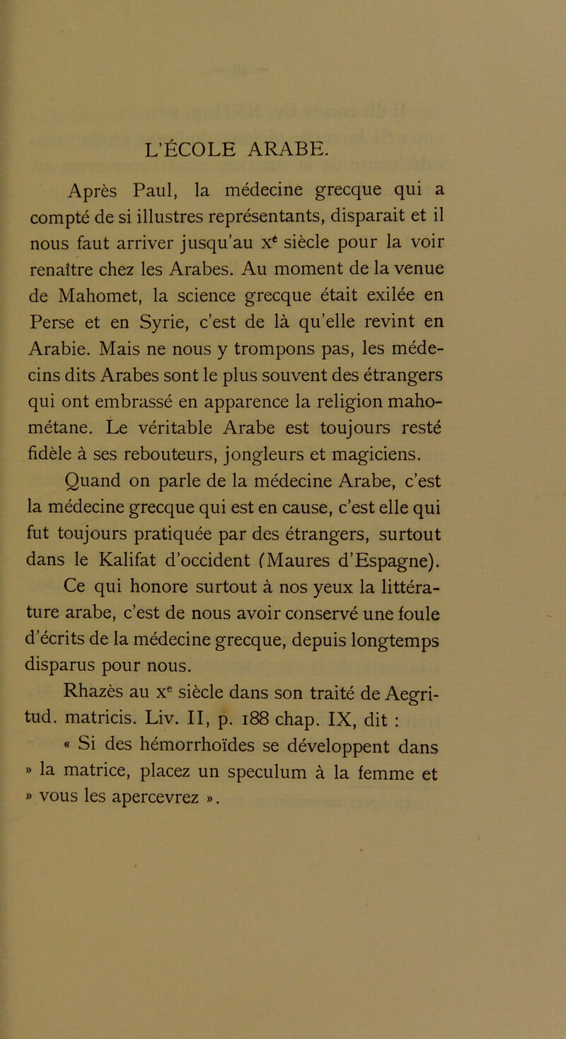 L’ÉCOLE ARABE. Après Paul, la médecine grecque qui a compté de si illustres représentants, disparait et il nous faut arriver jusqu’au Xe siècle pour la voir renaître chez les Arabes. Au moment de la venue de Mahomet, la science grecque était exilée en Perse et en Syrie, c’est de là qu’elle revint en Arabie. Mais ne nous y trompons pas, les méde- cins dits Arabes sont le plus souvent des étrangers qui ont embrassé en apparence la religion maho- métane. Le véritable Arabe est toujours resté fidèle à ses rebouteurs, jongleurs et magiciens. Quand on parle de la médecine Arabe, c’est la médecine grecque qui est en cause, c’est elle qui fut toujours pratiquée par des étrangers, surtout dans le Kalifat d’occident (Maures d’Espagne). Ce qui honore surtout à nos yeux la littéra- ture arabe, c’est de nous avoir conservé une foule d’écrits de la médecine grecque, depuis longtemps disparus pour nous. Rhazès au xe siècle dans son traité de Aegri- tud. matricis. Liv. II, p. 188 chap. IX, dit : « Si des hémorrhoïdes se développent dans » la matrice, placez un spéculum à la femme et » vous les apercevrez ».