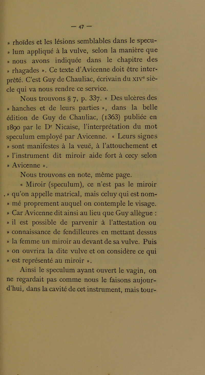 » rhoïdes et les lésions semblables dans le specu- » lum appliqué à la vulve, selon la manière que » nous avons indiquée dans le chapitre des » rhagades ». Ce texte d’Avicenne doit être inter- prété. C’est Guy de Chauliac, écrivain du xive siè- cle qui va nous rendre ce service. Nous trouvons § 7, p. 33y. « Des ulcères des » hanches et de leurs parties », dans la belle édition de Guy de Chauliac, (i363) publiée en 1890 par le Dr Nicaise, l’interprétation du mot spéculum employé par Avicenne. « Leurs signes » sont manifestes à la veuë, à l’attouchement et » l’instrument dit miroir aide fort à cecy selon » Avicenne ». Nous trouvons en note, même page. « Miroir (spéculum), ce n’est pas le miroir . » qu’on appelle matrical, mais celuy qui est nom- » mé proprement auquel on contemple le visage. » Car Avicenne dit ainsi au lieu que Guy allègue : » il est possible de parvenir à l’attestation ou » connaissance de fendilleures en mettant dessus » la femme un miroir au devant de sa vulve. Puis » on ouvrira la dite vulve et on considère ce qui » est représenté au miroir ». Ainsi le spéculum ayant ouvert le vagin, on ne regardait pas comme nous le faisons aujour- d’hui, dans la cavité de cet instrument, mais tour-