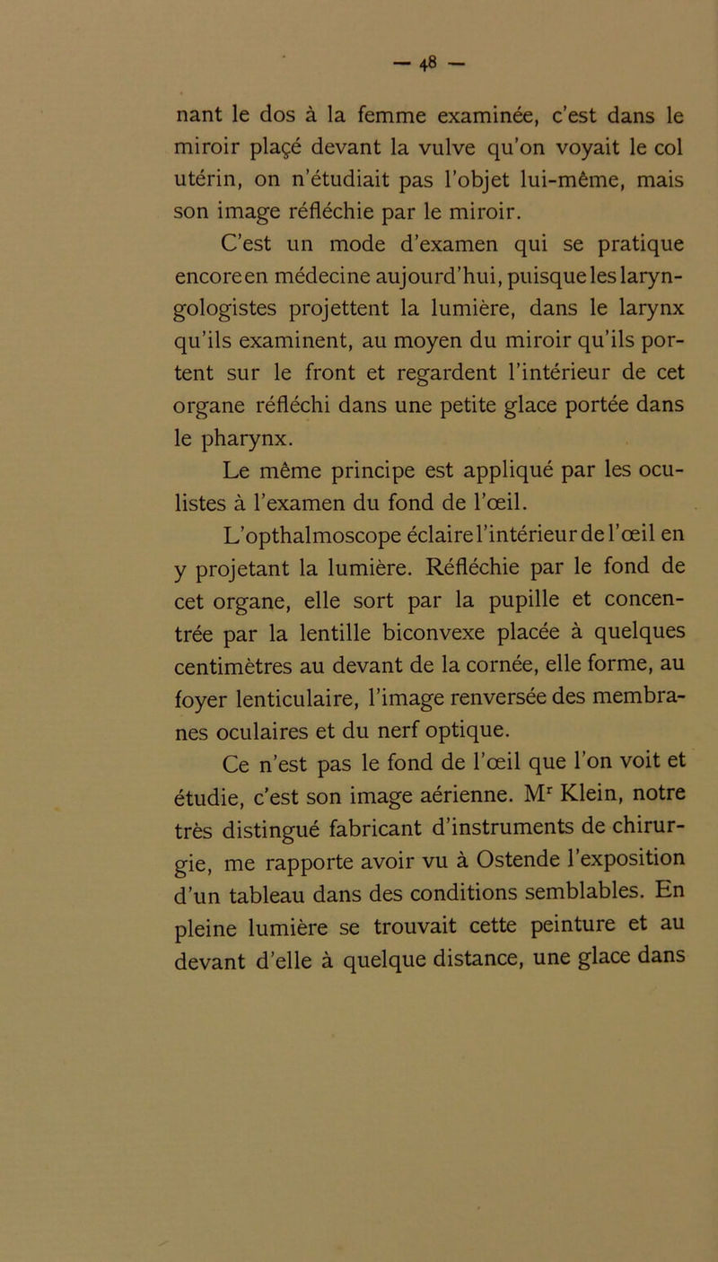 nant le dos à la femme examinée, c’est dans le miroir plaçé devant la vulve qu’on voyait le col utérin, on n’étudiait pas l’objet lui-même, mais son image réfléchie par le miroir. C’est un mode d’examen qui se pratique encoreen médecine aujourd’hui, puisque les laryn- gologistes projettent la lumière, dans le larynx qu’ils examinent, au moyen du miroir qu’ils por- tent sur le front et regardent l’intérieur de cet organe réfléchi dans une petite glace portée dans le pharynx. Le même principe est appliqué par les ocu- listes à l’examen du fond de l’œil. L’opthalmoscope éclaire l’intérieur de l’œil en y projetant la lumière. Réfléchie par le fond de cet organe, elle sort par la pupille et concen- trée par la lentille biconvexe placée à quelques centimètres au devant de la cornée, elle forme, au foyer lenticulaire, l’image renversée des membra- nes oculaires et du nerf optique. Ce n’est pas le fond de l’œil que l’on voit et étudie, c’est son image aérienne. Mr Klein, notre très distingué fabricant d’instruments de chirur- gie, me rapporte avoir vu à Ostende l’exposition d’un tableau dans des conditions semblables. En pleine lumière se trouvait cette peinture et au devant d’elle à quelque distance, une glace dans