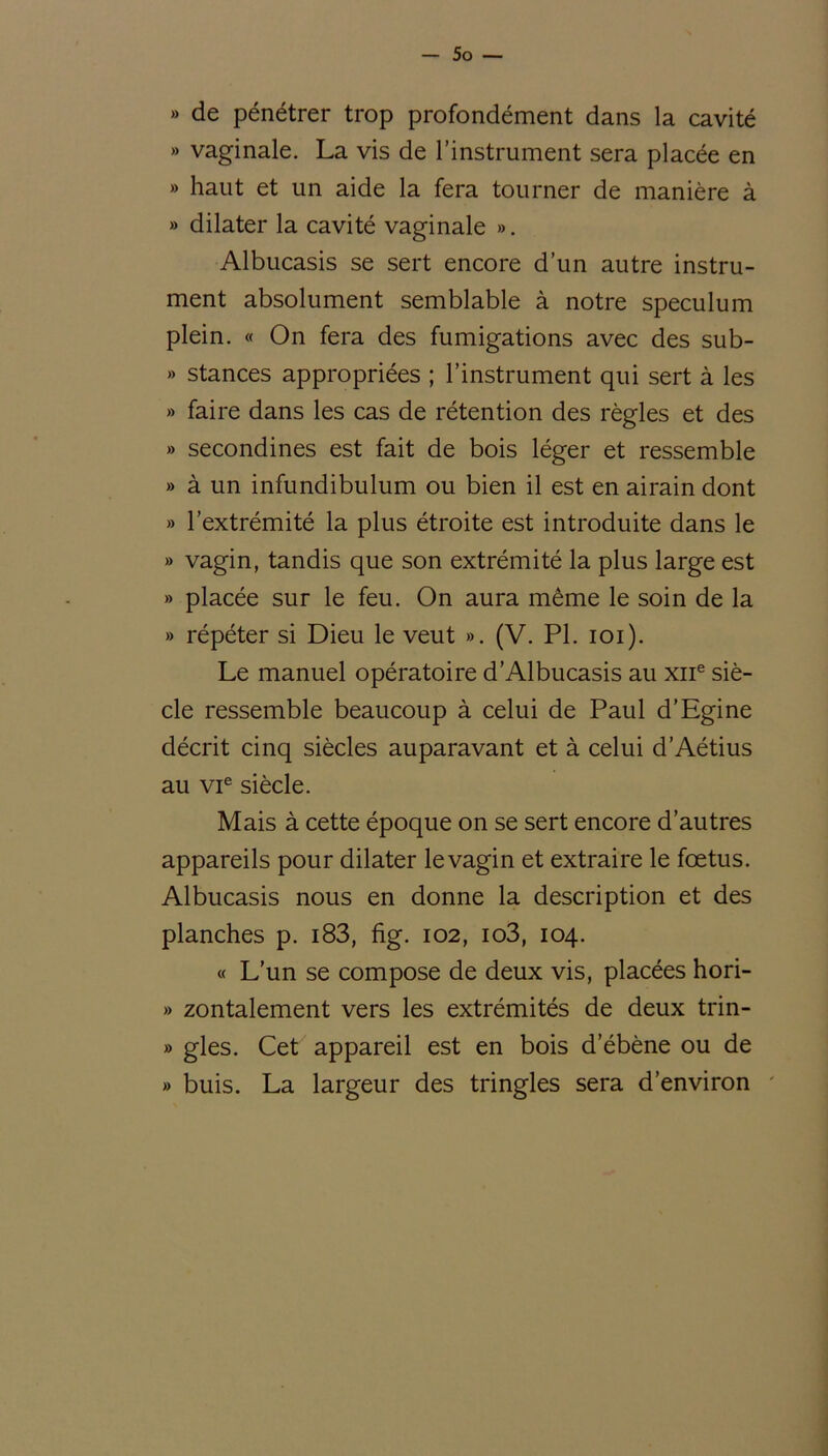 » de pénétrer trop profondément dans la cavité »> vaginale. La vis de l’instrument sera placée en » haut et un aide la fera tourner de manière à » dilater la cavité vaginale ». Albucasis se sert encore d’un autre instru- ment absolument semblable à notre spéculum plein. « On fera des fumigations avec des sub- » stances appropriées ; l’instrument qui sert à les » faire dans les cas de rétention des règles et des » secondines est fait de bois léger et ressemble » à un infundibulum ou bien il est en airain dont » l’extrémité la plus étroite est introduite dans le » vagin, tandis que son extrémité la plus large est » placée sur le feu. On aura même le soin de la » répéter si Dieu le veut ». (V. PI. ioi). Le manuel opératoire d’Albucasis au xne siè- cle ressemble beaucoup à celui de Paul d’Egine décrit cinq siècles auparavant et à celui d’Aétius au vie siècle. Mais à cette époque on se sert encore d’autres appareils pour dilater le vagin et extraire le fœtus. Albucasis nous en donne la description et des planches p. i83, fig. 102, io3, 104. « L’un se compose de deux vis, placées hori- » zontalement vers les extrémités de deux trin- » gles. Cet appareil est en bois d’ébène ou de » buis. La largeur des tringles sera d’environ