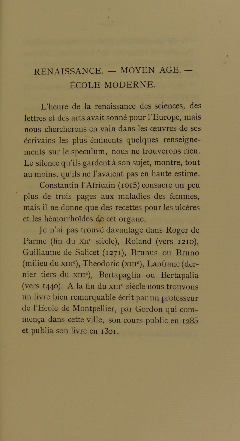 RENAISSANCE. — MOYEN AGE. — ÉCOLE MODERNE. L’heure de la renaissance des sciences, des lettres et des arts avait sonné pour l’Europe, mais nous chercherons en vain dans les oeuvres de ses écrivains les plus éminents quelques renseigne- ments sur le spéculum, nous ne trouverons rien. Le silence qu’ils gardent à son sujet, montre, tout au moins, qu’ils ne l’avaient pas en haute estime. Constantin l’Africain (ioi5) consacre un peu plus de trois pages aux maladies des femmes, mais il ne donne que des recettes pour les ulcères et les hémorrhoïdes de cet organe. Je n’ai pas trouvé davantage dans Roger de Parme (fin du xne siècle), Roland (vers 1210), Guillaume de Salicet (1271), Brunus ou Bruno (milieu du xme), Theodoric (xme), Lanfranc (der- nier tiers du xme), Bertapaglia ou Bertapalia (vers 1440). A la fin du xme siècle nous trouvons un livre bien remarquable écrit par un professeur de l’Ecole de Montpellier, par Gordon qui com- mença dans cette ville, son cours public en 1285 et publia son livre en i3oi.