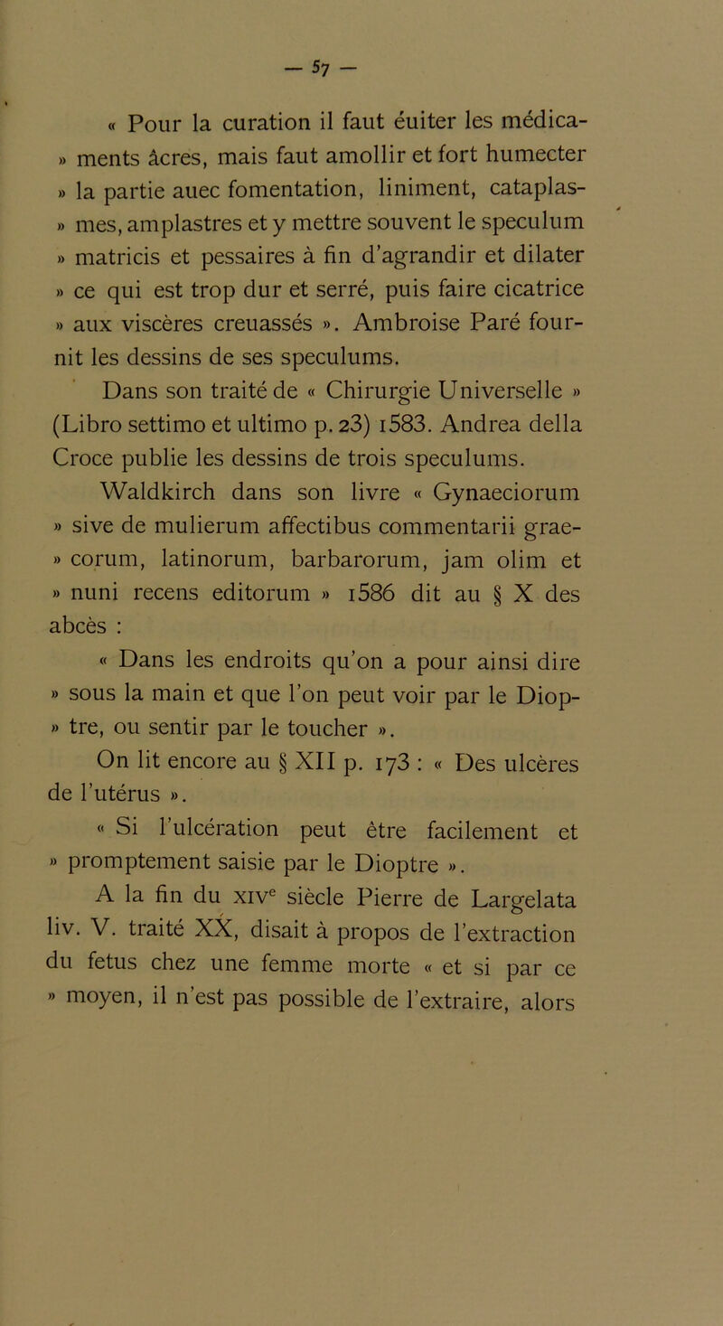 « Pour la curation il faut éuiter les médica- » ments âcres, mais faut amollir et fort humecter » la partie auec fomentation, Uniment, cataplas- » mes, amplastres et y mettre souvent le spéculum » matricis et pessaires à fin d’agrandir et dilater » ce qui est trop dur et serré, puis faire cicatrice » aux viscères creuassés ». Ambroise Paré four- nit les dessins de ses spéculums. Dans son traité de « Chirurgie Universelle » (Libro settimo et ultimo p. 23) i583. Andrea délia Croce publie les dessins de trois spéculums. Waldkirch dans son livre « Gynaeciorum » sive de mulierum affectibus commentarii grae- » corum, latinorum, barbarorum, jam olim et » nuni recens editorum » i586 dit au § X des abcès : « Dans les endroits qu’on a pour ainsi dire » sous la main et que l’on peut voir par le Diop- » tre, ou sentir par le toucher ». On lit encore au § XII p. 173 : « Des ulcères de l’utérus ». « Si l’ulcération peut être facilement et » promptement saisie par le Dioptre ». A la fin du xive siècle Pierre de Largelata liv. V. traité XX, disait à propos de l’extraction du fétus chez une femme morte « et si par ce » moyen, il n’est pas possible de l’extraire, alors