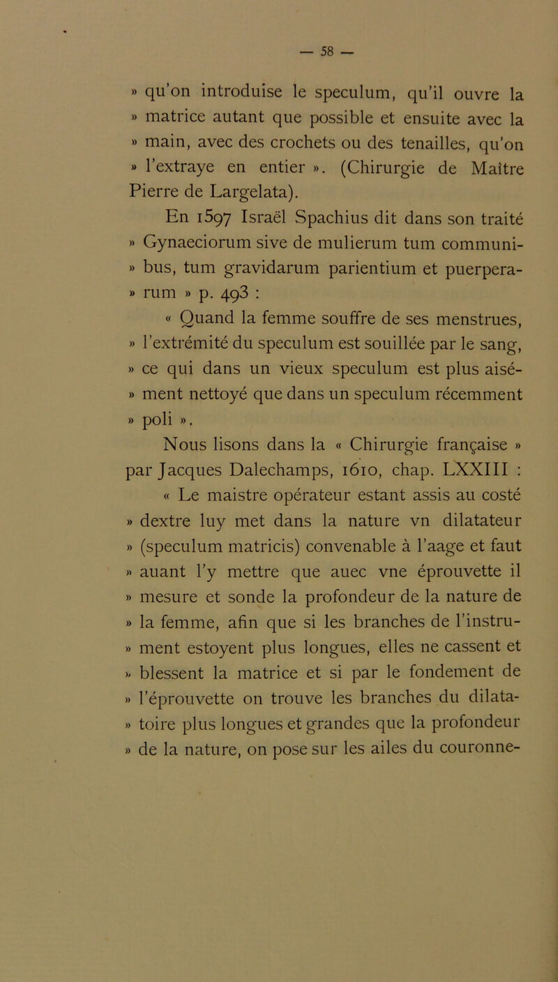 » qu’on introduise le spéculum, qu’il ouvre la » matrice autant que possible et ensuite avec la » main, avec des crochets ou des tenailles, qu’on » l’extraye en entier ». (Chirurgie de Maître Pierre de Largelata). En 1597 Israël Spachius dit dans son traité » Gynaeciorum sive de mulierum tum communi- » bus, tum gravidarum parientium et puerpera- » rum » p. 493 : « Quand la femme souffre de ses menstrues, » l’extrémité du spéculum est souillée par le sang, » ce qui dans un vieux spéculum est plus aisé- » ment nettoyé que dans un spéculum récemment » poli ». Nous lisons dans la « Chirurgie française » par Jacques Dalechamps, 1610, chap. LXXIII : « Le maistre opérateur estant assis au costé » dextre luy met dans la nature vn dilatateur » (spéculum matricis) convenable à l’aage et faut » auant l’y mettre que auec vne éprouvette il » mesure et sonde la profondeur de la nature de » la femme, afin que si les branches de l’instru- » ment estoyent plus longues, elles ne cassent et » blessent la matrice et si par le fondement de » l’éprouvette on trouve les branches du dilata- » toire plus longues et grandes que la profondeur » de la nature, on pose sur les ailes du couronne-