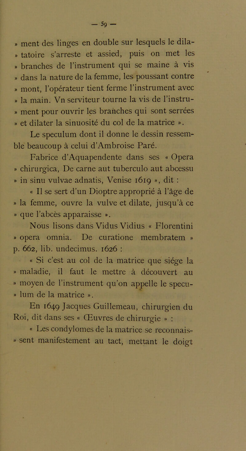 5g — » ment des linges en double sur lesquels le dila- » tatoire s’arreste et assied, puis on met les » branches de l’instrument qui se maine à vis » dans la nature de la femme, les poussant contre » mont, l’opérateur tient ferme l’instrument avec » la main. Vn serviteur tourne la vis de l’instru- » ment pour ouvrir les branches qui sont serrées » et dilater la sinuosité du col de la matrice ». Le spéculum dont il donne le dessin ressem- ble beaucoup à celui d’Ambroise Paré. Fabrice d’Aquapendente dans ses « Opéra » chirurgica, De carne aut tuberculo aut abcessu » in sinu vulvae adnatis, Venise 1619 », dit : « Il se sert d’un Dioptre approprié à lage de » la femme, ouvre la vulve et dilate, jusqu’à ce » que l’abcès apparaisse ». Nous lisons dans Vidus Vidius « Florentini » opéra omnia. De curatione membratem » p. 662, lib. undecimus. 1626 : « Si c’est au col de la matrice que siège la » maladie, il faut le mettre à découvert au » moyen de l’instrument qu’on appelle le specu- » lum de la matrice ». En 1649 Jacques Guillemeau, chirurgien du Roi, dit dans ses « Œuvres de chirurgie » : « Les condylomes de la matrice se reconnais- » sent manifestement au tact, mettant le doigt