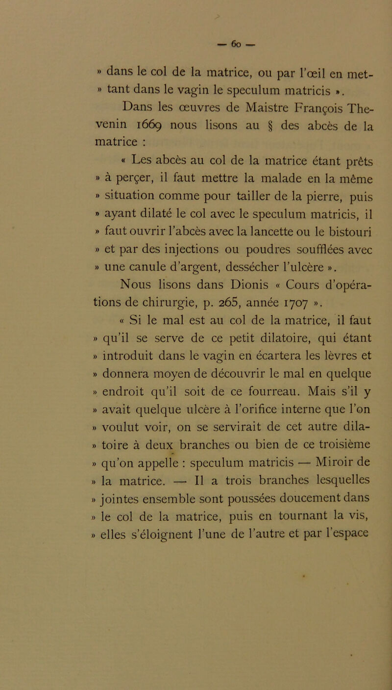 » dans le col de la matrice, ou par l’œil en met- » tant dans le vagin le spéculum matricis ». Dans les œuvres de Maistre François The- venin 1669 nous lisons au § des abcès de la matrice : « Les abcès au col de la matrice étant prêts » à perçer, il faut mettre la malade en la même » situation comme pour tailler de la pierre, puis » ayant dilaté le col avec le spéculum matricis, il » faut ouvrir l’abcès avec la lancette ou le bistouri » et par des injections ou poudres soufflées avec » une canule d’argent, dessécher l’ulcère ». Nous lisons dans Dionis « Cours d’opéra- tions de chirurgie, p. 265, année 1707 ». « Si le mal est au col de la matrice, il faut » qu’il se serve de ce petit dilatoire, qui étant » introduit dans le vagin en écartera les lèvres et » donnera moyen de découvrir le mal en quelque » endroit qu’il soit de ce fourreau. Mais s’il y » avait quelque ulcère à l’orifice interne que l’on » voulut voir, on se servirait de cet autre dila- » toire à deux branches ou bien de ce troisième » qu’on appelle : spéculum matricis — Miroir de » la matrice. — Il a trois branches lesquelles » jointes ensemble sont poussées doucement dans » le col de la matrice, puis en tournant la vis, » elles s’éloignent Tune de l’autre et par 1 espace