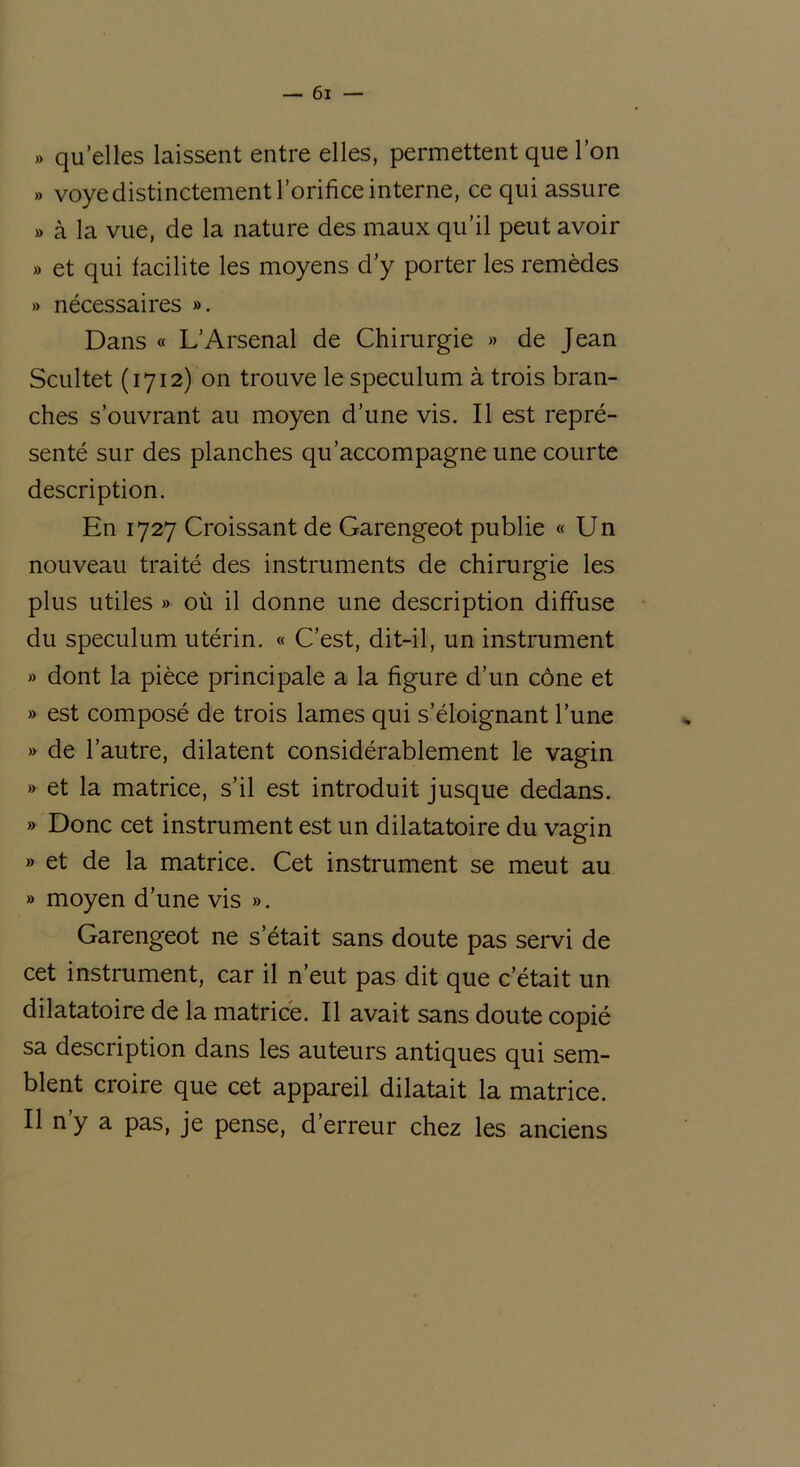 » qu’elles laissent entre elles, permettent que l’on » voye distinctement l’orifice interne, ce qui assure » à la vue, de la nature des maux qu’il peut avoir » et qui facilite les moyens d’y porter les remèdes » nécessaires ». Dans « L’Arsenal de Chirurgie » de Jean Scultet (1712) on trouve le spéculum à trois bran- ches s’ouvrant au moyen d’une vis. Il est repré- senté sur des planches qu’accompagne une courte description. En 1727 Croissant de Garengeot publie « Un nouveau traité des instruments de chirurgie les plus utiles » où il donne une description diffuse du spéculum utérin. « C’est, dit-il, un instrument » dont la pièce principale a la figure d’un cône et » est composé de trois lames qui s’éloignant l’une » de l’autre, dilatent considérablement le vagin » et la matrice, s’il est introduit jusque dedans. » Donc cet instrument est un dilatatoire du vagin » et de la matrice. Cet instrument se meut au » moyen d’une vis ». Garengeot ne s’était sans doute pas servi de cet instrument, car il n’eut pas dit que c’était un dilatatoire de la matrice. Il avait sans doute copié sa description dans les auteurs antiques qui sem- blent croire que cet appareil dilatait la matrice. Il n’y a pas, je pense, d’erreur chez les anciens