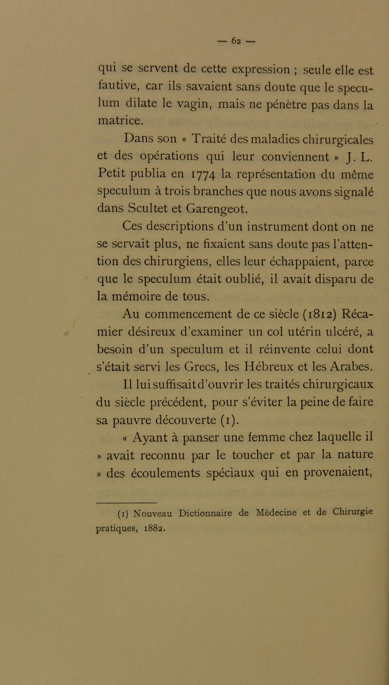 qui se servent de cette expression ; seule elle est fautive, car ils savaient sans doute que le spécu- lum dilate le vagin, mais ne pénètre pas dans la matrice. Dans son « Traité des maladies chirurgicales et des opérations qui leur conviennent » J. L. Petit publia en 1774 la représentation du même spéculum à trois branches que nous avons signalé dans Scultet et Garengeot. Ces descriptions d’un instrument dont on ne se servait plus, ne fixaient sans doute pas l’atten- tion des chirurgiens, elles leur échappaient, parce que le spéculum était oublié, il avait disparu de la mémoire de tous. Au commencement de ce siècle (1812) Réca- mier désireux d’examiner un col utérin ulcéré, a besoin d’un spéculum et il réinvente celui dont s était servi les Grecs, les Hébreux et les Arabes. Il luisuffisaitd’ouvrir les traités chirurgicaux du siècle précédent, pour s’éviter la peine de faire sa pauvre découverte (1). « Ayant à panser une femme chez laquelle il » avait reconnu par le toucher et par la nature » des écoulements spéciaux qui en provenaient, (1) Nouveau Dictionnaire de Médecine et de Chirurgie pratiques, 1882.