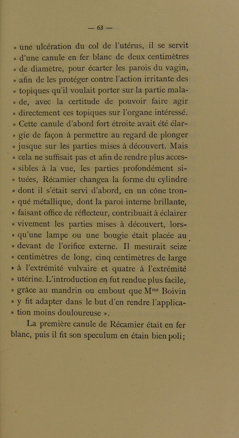 » une ulcération du col de l’utérus, il se servit » d’une canule en fer blanc de deux centimètres » de diamètre, pour écarter les parois du vagin, » afin de les protéger contre l’action irritante des » topiques qu’il voulait porter sur la partie mala- » de, avec la certitude de pouvoir faire agir » directement ces topiques sur l’organe intéressé. » Cette canule d’abord fort étroite avait été élar- » gie de façon à permettre au regard de plonger » jusque sur les parties mises à découvert. Mais » cela ne suffisait pas et afin de rendre plus acces- » sibles à la vue, les parties profondément si- » tuées, Récamier changea la forme du cylindre » dont il s’était servi d’abord, en un cône tron- » qué métallique, dont la paroi interne brillante, » faisant office de réflecteur, contribuait à éclairer » vivement les parties mises à découvert, lors- » qu’une lampe ou une bougie était placée au » devant de l’orifice externe. Il mesurait seize » centimètres de long, cinq centimètres de large » à l’extrémité vulvaire et quatre à l’extrémité » utérine. L’introduction en fut rendue plus facile, » grâce au mandrin ou embout que Mme Boivin » y fit adapter dans le but d’en rendre l’applica- » tion moins douloureuse ». La première canule de Récamier était en fer blanc, puis il fit son spéculum en étain bien poli;