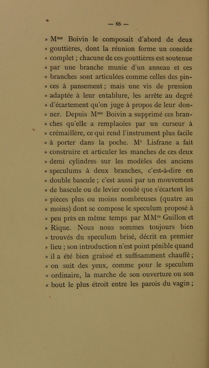 » Mrae Boivin le composait d’abord de deux » gouttières, dont la réunion forme un conoïde » complet ; chacune de ces gouttières est soutenue » par une branche munie d’un anneau et ces » branches sont articulées comme celles des pin- » ces à pansement ; mais une vis de pression » adaptée à leur entablure, les arrête au degré » d’écartement qu’on juge à propos de leur don- » ner. Depuis Mme Boivin a supprimé ces bran- » ches qu’elle a remplacées par un curseur à » crémaillère, ce qui rend l’instrument plus facile » à porter dans la poche. Mr Lisfrane a fait » construire et articuler les manches de ces deux » demi cylindres sur les modèles des anciens » spéculums à deux branches, c’est-à-dire en » double bascule ; c’est aussi par un mouvement » de bascule ou de levier coudé que s’écartent les » pièces plus ou moins nombreuses (quatre au » moins) dont se compose le spéculum proposé à » peu près en même temps par MMrs Guillon et » Rique. Nous nous sommes toujours bien » trouvés du spéculum brisé, décrit en premier » lieu ; son introduction n’est point pénible quand » il a été bien graissé et suffisamment chauffé ; » on suit des yeux, comme pour le spéculum » ordinaire, la marche de son ouverture ou son » bout le plus étroit entre les parois du vagin ;