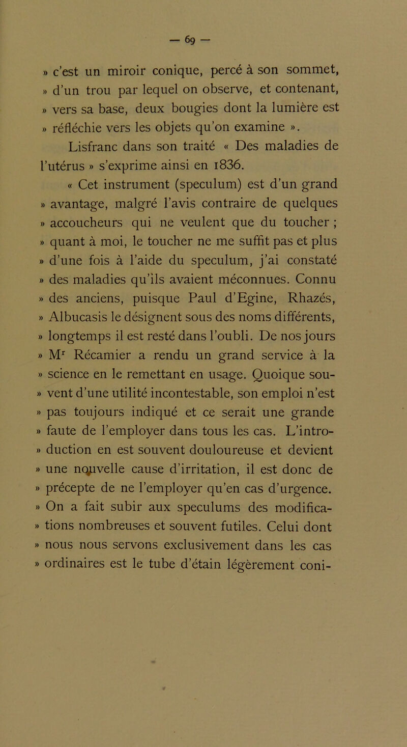 — 6g » c’est un miroir conique, percé à son sommet, » d’un trou par lequel on observe, et contenant, » vers sa base, deux bougies dont la lumière est » réfléchie vers les objets qu’on examine ». Lisfranc dans son traité « Des maladies de l’utérus » s’exprime ainsi en i836. « Cet instrument (spéculum) est d’un grand » avantage, malgré l’avis contraire de quelques » accoucheurs qui ne veulent que du toucher ; » quant à moi, le toucher ne me suffit pas et plus » d’une fois à l’aide du spéculum, j’ai constaté » des maladies qu’ils avaient méconnues. Connu » des anciens, puisque Paul d’Egine, Rhazés, » Albucasis le désignent sous des noms différents, » longtemps il est resté dans l’oubli. De nos jours » Mr Récamier a rendu un grand service à la » science en le remettant en usage. Quoique sou- » vent d’une utilité incontestable, son emploi n’est » pas toujours indiqué et ce serait une grande » faute de l’employer dans tous les cas. L’intro- » duction en est souvent douloureuse et devient » une nqpvelle cause d’irritation, il est donc de » précepte de ne l’employer qu’en cas d’urgence. » On a fait subir aux spéculums des modifica- » tions nombreuses et souvent futiles. Celui dont » nous nous servons exclusivement dans les cas » ordinaires est le tube d’étain légèrement coni-