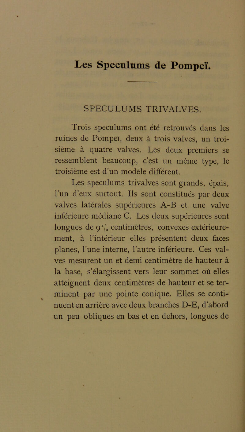 Les Spéculums de Pompeï. SPECULUMS TRIVALVES. Trois spéculums ont été retrouvés dans les ruines de Pompeï, deux à trois valves, un troi- sième à quatre valves. Les deux premiers se ressemblent beaucoup, c’est un même type, le troisième est d’un modèle différent. Les spéculums trivalves sont grands, épais, l’un d’eux surtout. Ils sont constitués par deux valves latérales supérieures A-B et une valve inférieure médiane C. Les deux supérieures sont longues de 9r/2 centimètres, convexes extérieure- ment, à l’intérieur elles présentent deux faces planes, l’une interne, l’autre inférieure. Ces val- ves mesurent un et demi centimètre de hauteur à la base, s’élargissent vers leur sommet où elles atteignent deux centimètres de hauteur et se ter- minent par une pointe conique. Elles se conti- nuent en arrière avec deux branches D-E, d’abord un peu obliques en bas et en dehors, longues de