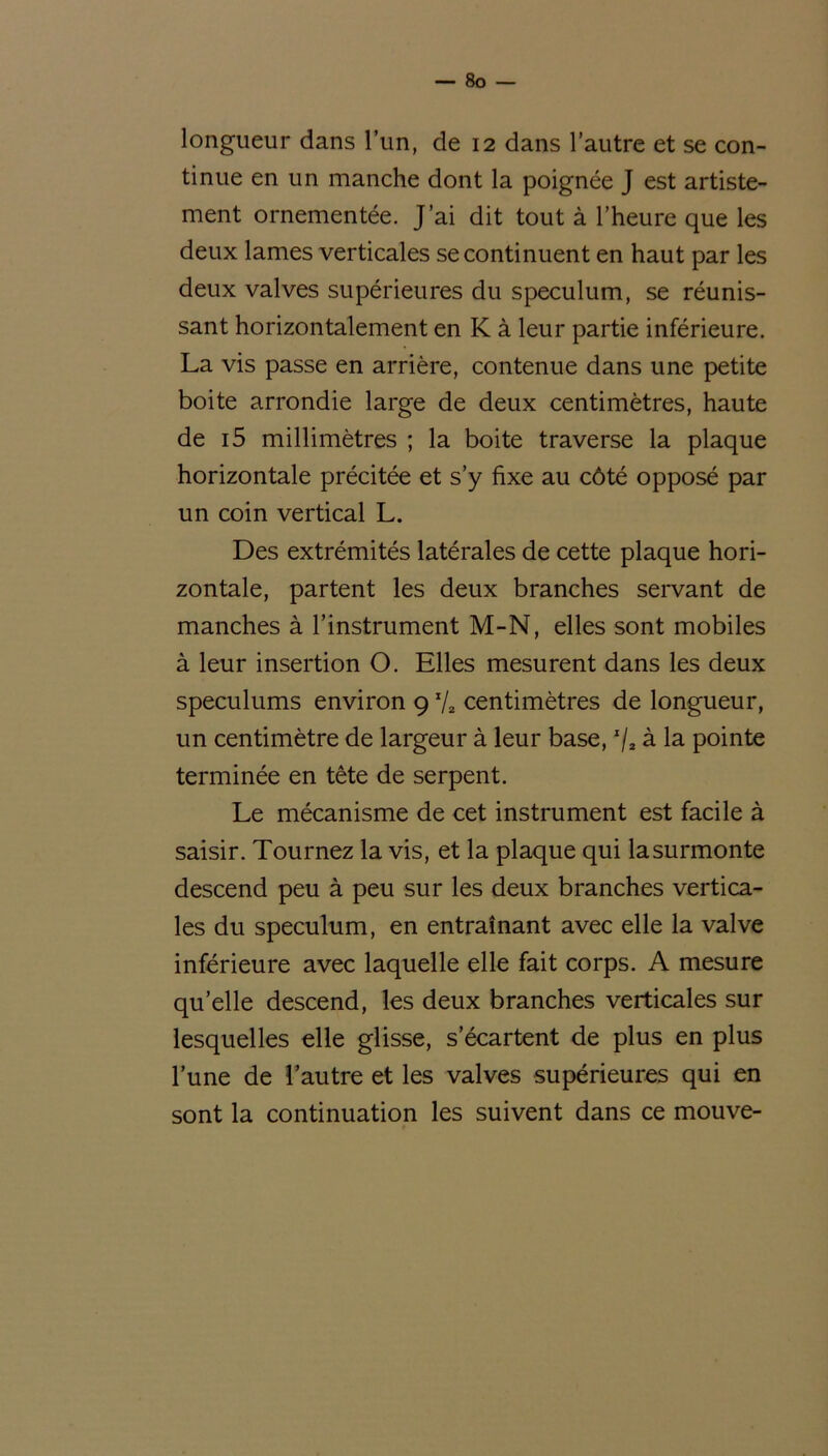 longueur dans l’un, de 12 dans l’autre et se con- tinue en un manche dont la poignée J est artiste- ment ornementée. J’ai dit tout à l’heure que les deux lames verticales se continuent en haut par les deux valves supérieures du spéculum, se réunis- sant horizontalement en K à leur partie inférieure. La vis passe en arrière, contenue dans une petite boite arrondie large de deux centimètres, haute de i5 millimètres ; la boite traverse la plaque horizontale précitée et s’y fixe au côté opposé par un coin vertical L. Des extrémités latérales de cette plaque hori- zontale, partent les deux branches servant de manches à l’instrument M-N, elles sont mobiles à leur insertion O. Elles mesurent dans les deux spéculums environ 9 x/a centimètres de longueur, un centimètre de largeur à leur base, x/2 à la pointe terminée en tête de serpent. Le mécanisme de cet instrument est facile à saisir. Tournez la vis, et la plaque qui lasurmonte descend peu à peu sur les deux branches vertica- les du spéculum, en entraînant avec elle la valve inférieure avec laquelle elle fait corps. A mesure qu’elle descend, les deux branches verticales sur lesquelles elle glisse, s’écartent de plus en plus l’une de l’autre et les valves supérieures qui en sont la continuation les suivent dans ce mouve-