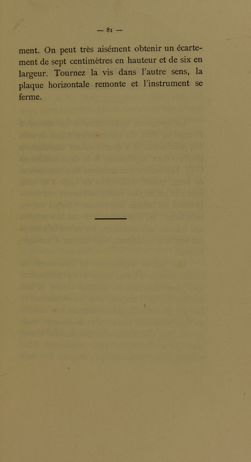 ment. On peut très aisément obtenir un écarte- ment de sept centimètres en hauteur et de six en largeur. Tournez la vis dans l’autre sens, la plaque horizontale remonte et l’instrument se ferme.