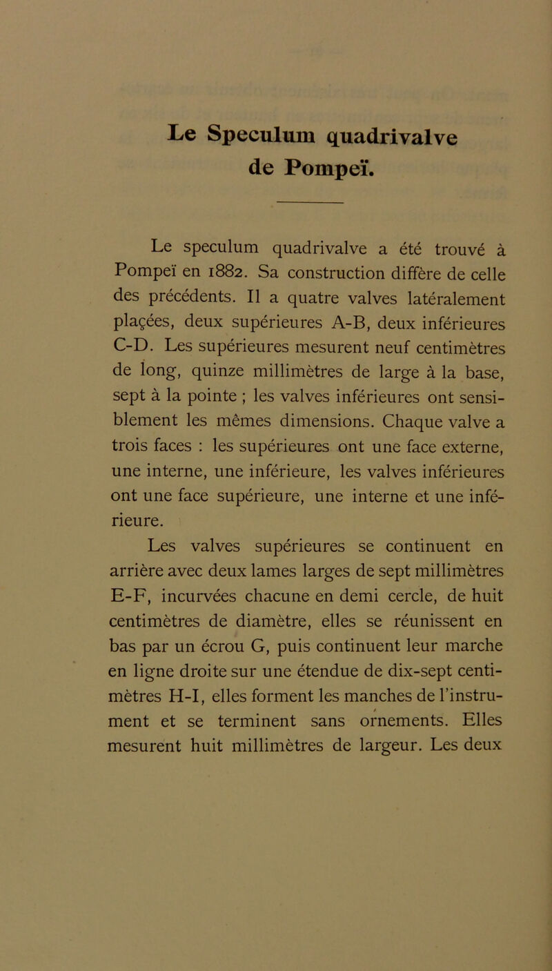 Le Spéculum quadrivalve de Pompeï. Le spéculum quadrivalve a été trouvé à Pompeï en 1882. Sa construction diffère de celle des précédents. Il a quatre valves latéralement plaçées, deux supérieures A-B, deux inférieures C-D. Les supérieures mesurent neuf centimètres de long, quinze millimètres de large à la base, sept à la pointe ; les valves inférieures ont sensi- blement les mêmes dimensions. Chaque valve a trois faces : les supérieures ont une face externe, une interne, une inférieure, les valves inférieures ont une face supérieure, une interne et une infé- rieure. Les valves supérieures se continuent en arrière avec deux lames larges de sept millimètres E-F, incurvées chacune en demi cercle, de huit centimètres de diamètre, elles se réunissent en bas par un écrou G, puis continuent leur marche en ligne droite sur une étendue de dix-sept centi- mètres H-I, elles forment les manches de l’instru- / ment et se terminent sans ornements. Elles mesurent huit millimètres de largeur. Les deux