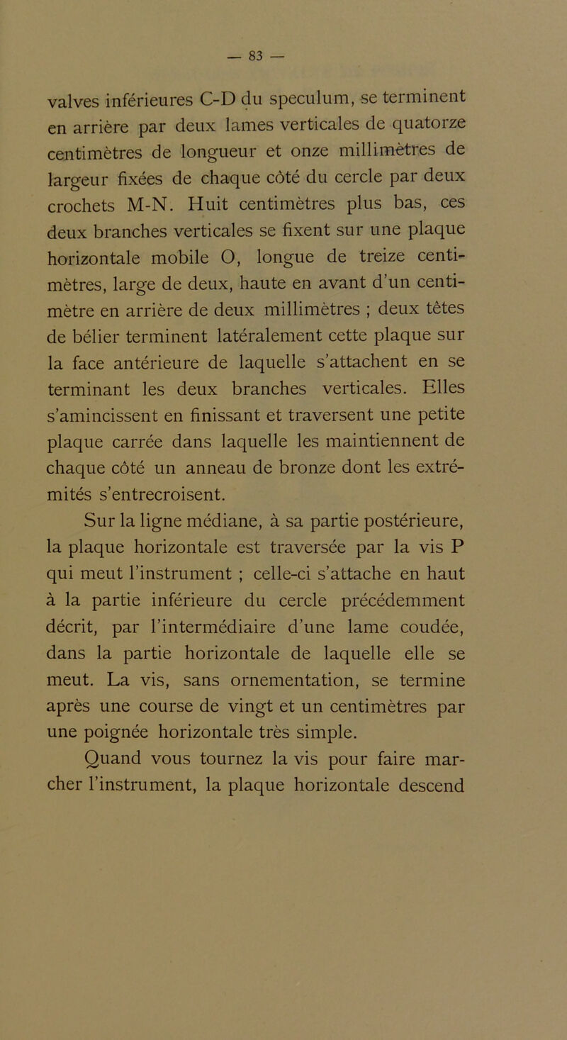 valves inférieures C-D du spéculum, se terminent en arrière par deux lames verticales de quatorze centimètres de longueur et onze millimètres de largeur fixées de chaque côté du cercle par deux crochets M-N. Huit centimètres plus bas, ces deux branches verticales se fixent sur une plaque horizontale mobile O, longue de treize centi- mètres, large de deux, haute en avant d’un centi- mètre en arrière de deux millimètres ; deux tètes de bélier terminent latéralement cette plaque sur la face antérieure de laquelle s’attachent en se terminant les deux branches verticales. Elles s’amincissent en finissant et traversent une petite plaque carrée dans laquelle les maintiennent de chaque côté un anneau de bronze dont les extré- mités s’entrecroisent. Sur la ligne médiane, à sa partie postérieure, la plaque horizontale est traversée par la vis P qui meut l’instrument ; celle-ci s’attache en haut à la partie inférieure du cercle précédemment décrit, par l’intermédiaire d’une lame coudée, dans la partie horizontale de laquelle elle se meut. La vis, sans ornementation, se termine après une course de vingt et un centimètres par une poignée horizontale très simple. Quand vous tournez la vis pour faire mar- cher l’instrument, la plaque horizontale descend