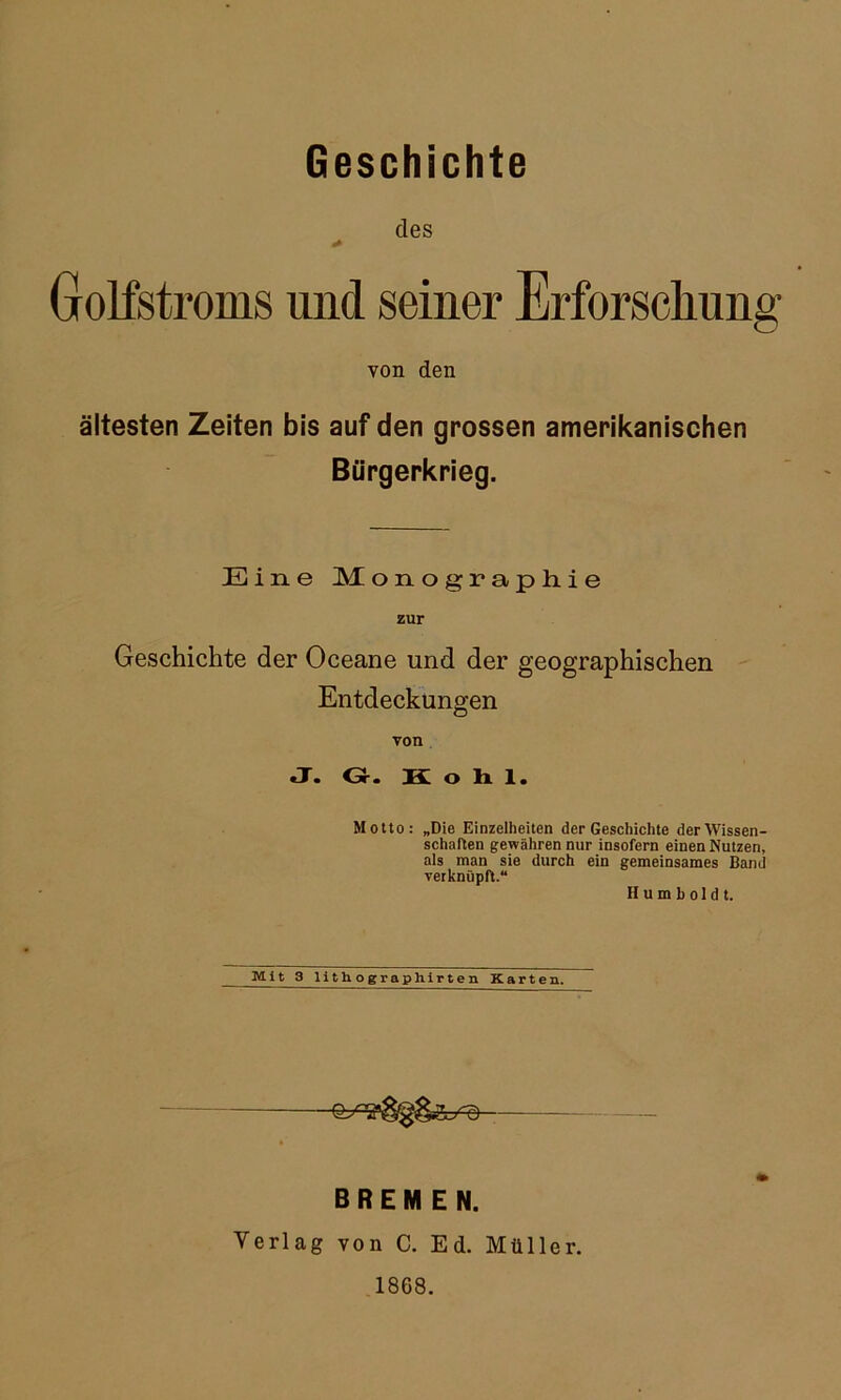 Geschichte des Golfstroms und seiner Erforscliung von den ältesten Zeiten bis auf den grossen amerikanischen Bürgerkrieg. Eine Monograpliie zur Geschichte der Oceane und der geographischen Entdeckungen von J. G. Kohl. Motto: „Die Einzelheiten der Geschichte der Wissen- schaften gewähren nur insofern einen Nutzen, als man sie durch ein gemeinsames Band verknüpft.“ Humboldt. Mlt 3 lith o grapliipten Karten. BREMEN. Verlag von C. Ed. Müller. 1868.