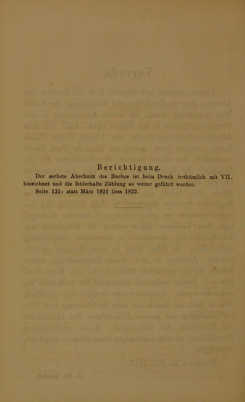 Berichtigung. Der sechste Abschnitt des Buches ist beim Druck irrthümlich mit VH. bezeichnet und die fehlerhafte Zählung so weiter geführt worden. Seite 135: statt März 18^1 liess 1823.