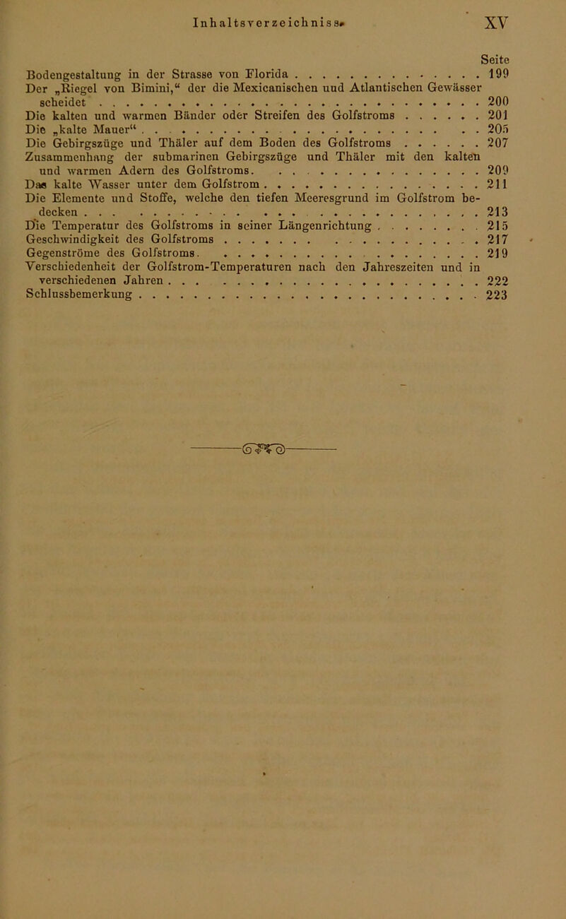 Seite Bodengestaltung in der Strasse von Florida 199 Der „Riegel von Bimini,“ der die Mexicanischen und Atlantischen Gewässer scheidet 200 Die kalten und warmen Bänder oder Streifen des Golfstroms 201 Die „kalte Mauer“ 20.t Die Gebirgszüge und Thäler auf dem Boden des Golfstroms 207 Zusammenhang der submarinen Gebirgszüge und Thäler mit den kalte'n und warmen Adern des Golfstroms. . . 209 Das kalte Wasser unter dem Golfstrom 211 Die Elemente und Stoffe, welche den tiefen Meeresgrund im Golfstrom be- decken 213 Die Temperatur des Golfstroms in seiner Längenrichtung 215 Geschwndigkeit des Golfstroms 217 Gegenströme des Golfstroms. 219 Verschiedenheit der Golfstrom-Temperaturen nach den Jahreszeiten und in verschiedenen Jahren 222 Schlussbemerknng 223 (D^Pfo)