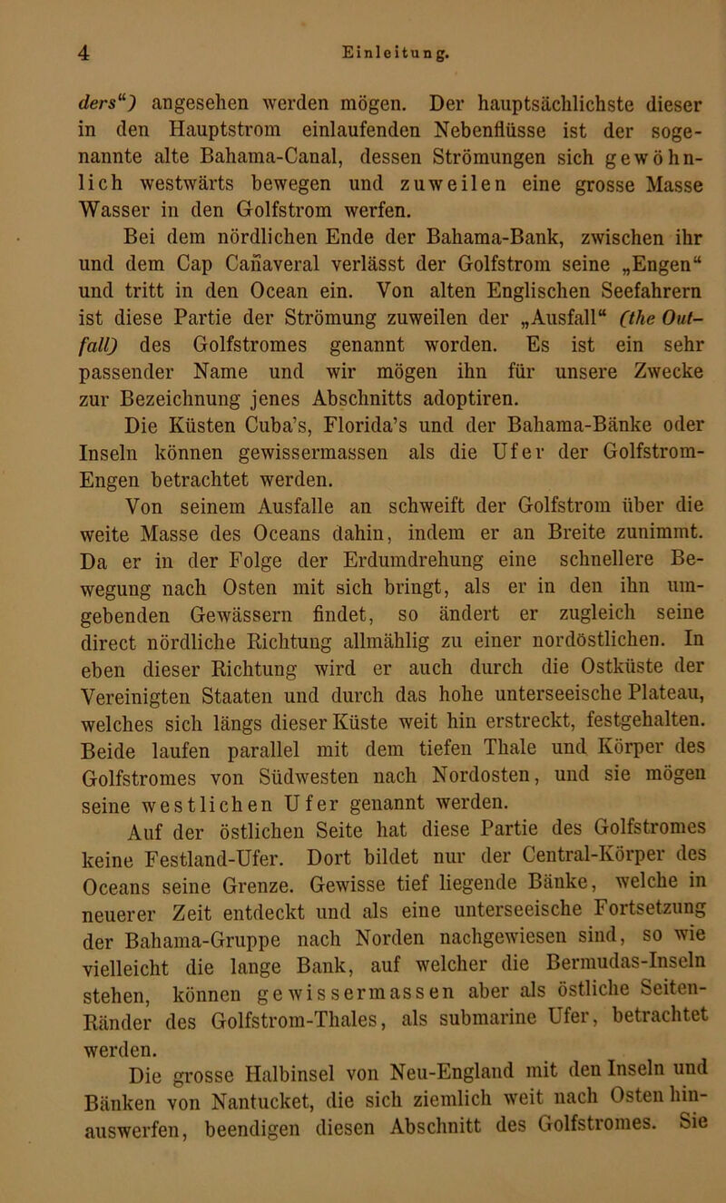 ders“) angesehen werden mögen. Der hauptsächlichste dieser in den Hauptstrom einlaufenden Nebenflüsse ist der soge- nannte alte Bahama-Canal, dessen Strömungen sich gewöhn- lich westwärts bewegen und zuweilen eine grosse Masse Wasser in den Golfstrom werfen. Bei dem nördlichen Ende der Bahama-Bank, zwischen ihr und dem Cap Canaveral verlässt der Golfstrom seine „Engen“ und tritt in den Ocean ein. Von alten Englischen Seefahrern ist diese Partie der Strömung zuweilen der „Ausfall“ Ohe Out- fall) des Golfstromes genannt worden. Es ist ein sehr passender Name und wir mögen ihn für unsere Zwecke zur Bezeichnung jenes Abschnitts adoptiren. Die Küsten Cuba’s, Florida’s und der Bahama-Bänke oder Inseln können gewissermassen als die Ufer der Golfstrom- Engen betrachtet werden. Von seinem Ausfälle an schweift der Golfstrom über die weite Masse des Oceans dahin, indem er an Breite zunimmt. Da er in der Folge der Erdumdrehung eine schnellere Be- wegung nach Osten mit sich bringt, als er in den ihn um- gebenden Gewässern findet, so ändert er zugleich seine direct nördliche Richtung allmählig zu einer nordöstlichen. In eben dieser Richtung wird er auch durch die Ostküste der Vereinigten Staaten und durch das hohe unterseeische Plateau, welches sich längs dieser Küste weit hin erstreckt, festgehalten. Beide laufen parallel mit dem tiefen Thale und Körper des Golfstromes von Südwesten nach Nordosten, und sie mögen seine westlichen Ufer genannt werden. Auf der östlichen Seite hat diese Partie des Golfstromes keine Festland-Ufer. Dort bildet nur der Central-Körper des Oceans seine Grenze. Gewisse tief liegende Bänke, welche in neuerer Zeit entdeckt und als eine unterseeische Fortsetzung der Bahama-Gruppe nach Norden nachgewiesen sind, so wie vielleicht die lange Bank, auf welcher die Bermudas-Inseln stehen, können gewissermassen aber als östliche Seiten- Ränder des Golfstrom-Thaies, als submarine Ufer, betrachtet werden. Die grosse Halbinsel von Neu-England mit den Inseln und Bänken von Nantucket, die sich ziemlich weit nach Osten hin- auswerfen, beendigen diesen Abschnitt des Golfstromes. Sie