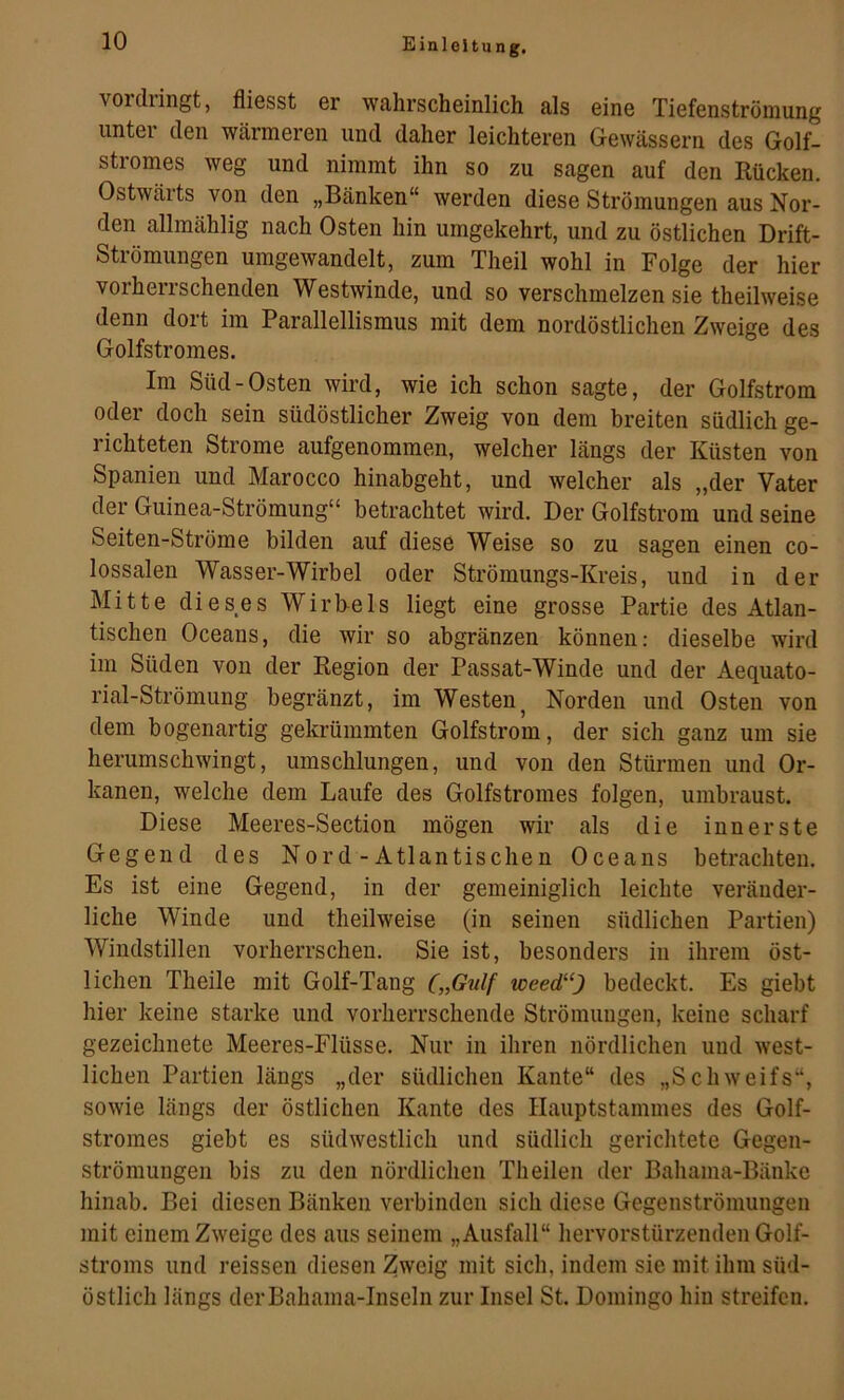 voidringt, fliesst er wahrscheinlich als eine Tiefenströmung unter den wärmeren und daher leichteren Gewässern des Golf- stromes weg und nimmt ihn so zu sagen auf den Rücken. Ostwärts von den „Bänken“ werden diese Strömungen aus Nor- den allmählig nach Osten hin umgekehrt, und zu östlichen Drift- Strömungen umgewandelt, zum Theil wohl in Folge der hier vorherrschenden Westwinde, und so verschmelzen sie theilweise denn dort im Parallellismus mit dem nordöstlichen Zweige des Golfstromes. Im Süd-Osten wird, wie ich schon sagte, der Golfstrom oder doch sein südöstlicher Zweig von dem breiten südlich ge- richteten Strome aufgenommen, welcher längs der Küsten von Spanien und Marocco hinabgeht, und welcher als „der Vater der Guinea-Strömung“ betrachtet wird. Der Golfstrom und seine Seiten-Ströme bilden auf diese Weise so zu sagen einen co- lossalen Wasser-Wirbel oder Strömungs-Kreis, und in der Mitte dieses Wirb-els liegt eine grosse Partie des Atlan- tischen Oceans, die wir so abgränzen können: dieselbe wird im Süden von der Region der Passat-Winde und der Aequato- rial-Strömung begränzt, im Westen^ Norden und Osten von dem bogenartig gekrümmten Golfstrom, der sich ganz um sie herumschwingt, umschlungen, und von den Stürmen und Or- kanen, welche dem Laufe des Golfstromes folgen, umbraust. Diese Meeres-Section mögen wir als die innerste Gegend des Nord-Atlantischen Oceans betrachten. Es ist eine Gegend, in der gemeiniglich leichte veränder- liche Winde und theilweise (in seinen südlichen Partien) Windstillen vorherrschen. Sie ist, besonders in ihrem öst- lichen Theile mit Golf-Tang („Gulf uoeed^‘) bedeckt. Es giebt hier keine starke und vorherrschende Strömungen, keine scharf gezeichnete Meeres-Flüsse. Nur in ihren nördlichen und west- lichen Partien längs „der südlichen Kante“ des „Schweifs“, sowie längs der östlichen Kante des Hauptstammes des Golf- stromes giebt es südwestlich und südlich gerichtete Gegen- strömungen bis zu den nördlichen Theilen der Bahama-Bänke hinab. Bei diesen Bänken verbinden sich diese Gegenströmungen mit einem Zweige des aus seinem „Ausfall“ hervorstürzenden Golf- stroms und reissen diesen Zweig mit sich, indem sie mit ihm süd- östlich längs derBahama-Inseln zur Insel St. Domingo hin streifen.
