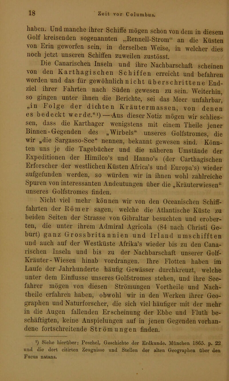 haben. Und manche ihrer Schiffe mögen schon von dem in diesem Golf Icreisendeu sogenannten „Rennell-Strom“ an die Küsten von Erin geworfen sein, in derselben Weise, in welcher dies noch jetzt unseren Schiffen zuweilen zustösst. Die Canarischen Inseln und ihre Nachbarschaft scheinen von den Karthagischen Schiffen erreicht und befahren worden und das für gewöhnlich nicht überschrittene End- ziel ihrer Fahrten nach Süden gewesen zu sein. Weiterhin, so gingen unter ihnen die Berichte, sei das J^Ieer unfahrbar’ „in Folge der dichten Kräutermasseu, von denen es bedeckt werde.“') Aus dieser Notiz mögen wir schlies- sen, dass die Karthager wenigstens mit einem Theile jener Binnen-Gegenden des „Wirbels“ unseres Golfstromes, die wir „die Sargasso-See“ nennen, bekannt gewesen sind. Könn- ten uns je die Tagebücher und die näheren Umstände der Expeditionen der Himilco’s und Hanno’s (der Carthagischen Erforscher der westlichen Küsten Africa’s und Europa’s) wieder aufgefunden werden, so würden wir in ihnen wohl zahlreiche Spuren von interessanten Andeutungen über die „Kräuterwieseu“ unseres Golfstromes finden. Nicht viel mehr können wir von den Oceanischen Schiff- fahrten der Römer sagen, welche die Atlantische Küste zu beiden Seiten der Strasse von Gibraltar besuchten und erober- ten, die unter ihrem Admiral Agricola (84 nach Christi Ge- burt) ganz Grossbritannien und Irland umschifften und auch auf der Westküste Afrika’s wieder bis zu den Cana- rischen Inseln und bis zu der Nachbarschaft unserer Golf- Kräuter-Wiesen hinab vordrangen. Ihre Flotten haben im Laufe der Jahrhunderte häufig Gewässer durchkreuzt, welche unter dem Einflüsse unseres Golfstromes stehen, und ihre See- fahrer mögen von diesen Strömungen Vortheile und Nach- theile erfahren haben, obwohl wir in den Werken ihrer Geo- graphen und Naturforscher, die sich viel häufiger mit der mehr in die Augen fallenden Erscheinung der Ebbe und Fluth be- schäftigten, keine Anspielungen auf in jenen Gegenden vorhan- dene fortschreitende Strömungen finden. *) Siehe hierüber; Peschei, Geschichte der Erdkunde. München 1S65. p. 22 und die dort citirten Zeugnisse und Stellen der alten Geographen über den Fucus natans.