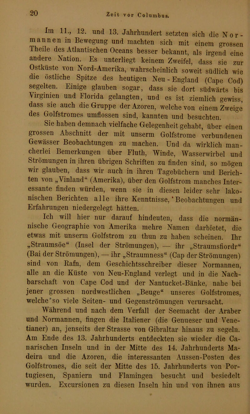 Im 11., 12. und 13. Jahrhundert setzten sich die Nor- mannen in Bewegung und machten sich mit einem grossen Theile des Atlantischen Oceans besser bekannt, als irgend eine andere Nation. Es unterliegt keinem Zweifel, dass sie zur Ostküste von Nord-Amerika, wahrscheinlich soweit südlich wie die östliche Spitze des heutigen Neu - England (Cape Cod) segelten. Einige glauben sogar, dass sie dort südwärts bis Virginien und Florida gelangten, und es ist ziemlich gewiss, dass sie auch die Gruppe der Azoren, welche von einem Zweige des Golfstromes umflossen sind, kannten und besuchten. Sie haben demnach vielfache Gelegenheit gehabt, über einen grossen Abschnitt der mit unserm Golfstrome verbundenen Gewässer Beobachtungen zu machen. Und da wirklich man- cherlei Bemerkungen über Fluth, Winde, Wasserwirbel und SUömungen in ihren übrigen Schriften zu finden sind, so mögen wir glauben, dass wir auch in ihren Tagebüchern und Berich- ten von „Vinland“ (Amerika), über den Golfstrom manches Inter- essante finden würden, wenn sie in diesen leider sehr lako- nischen Berichten alle ihre Kenntnisse, * Beobachtungen und Erfahrungen niedergelegt hätten. Ich will hier nur darauf hindeuten, dass die normän- nische Geographie von Amerika mehre Namen darbietet, die etwas mit unserm Golfstrom zu thun zu haben scheinen. Ihr „Straumsöe“ (Insel der Strömungen), — ihr „Straumsfiordr“ (Bai der Strömungen), — ihr „Straumness“ (Cap der Strömungen) sind von Rafn, dem Geschichtsschreiber dieser Normannen, alle an die Küste von Neu-England verlegt und in die Nach- barschaft von Cape Cod und der Nantucket-Bänke, nahe bei jener grossen nordwestlichen „Beuge“ unseres Golfstromes, welche'so viele Seiten- und Gegenströmungen verursacht. Während und nach dem Verfall der Seemacht der Araber und Normannen, fingen die Italiener (die Genueser und Vene- tianer) an, jenseits der Strasse von Gibraltar hinaus zu segeln. Am Ende des 13. Jahrhunderts entdeckten sie wieder die Ca- narischen Inseln und in der Mitte des 14. Jahrhunderts Ma- deira und die Azoren, die interessanten Aussen-Posten des Golfstronies, die seit der Mitte des 15. Jahrhunderts von Por- tugiesen, Spaniern und Flamingen besucht und besiedelt wurden. Excursionen zu diesen Inseln hin und von ihnen aus