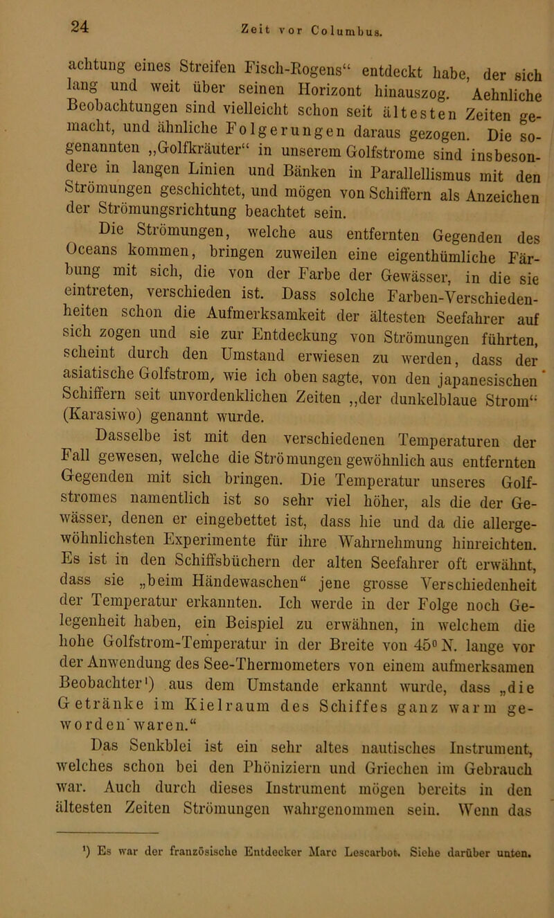 aclitung eines Streifen Fisch-Eogens“ entdeckt habe, der sich lang und weit über seinen Horizont hinauszog, Aehnliche Beobachtungen sind vielleicht schon seit ältesten Zeiten ge- macht, und ähnliche Folgerungen daraus gezogen. Die so- genannten „Golfkräuter“ in unserem Golfstrome sind insbeson- dere in langen Linien und Bänken in Parallellismus mit den Strömungen geschichtet, und mögen von Schilfern als Anzeichen der Strömungsrichtung beachtet sein. Die Strömungen, welche aus entfernten Gegenden des Oceans kommen, bringen zuweilen eine eigenthümliche Fär- bung mit sich, die von der Farbe der Gewässer, in die sie eintieten, verschieden ist. Dass solche Farben-Verschieden- heiten schon die Aufmerksamkeit der ältesten Seefahrer auf sich zogen und sie zur Entdeckung von Strömungen führten, scheint durch den Umstand erwiesen zu werden, dass der asiatische Golfstrom, wie ich oben sagte, von den jajjanesischen Schilfern seit unvordenklichen Zeiten „der dunkelblaue Strom“ (Karasiwo) genannt wurde. Dasselbe ist mit den verschiedenen Temperaturen der Fall gewesen, welche die Strö mungen gewöhnlich aus entfernten Gegenden mit sich bringen. Die Temperatur unseres Golf- stiomes namentlich ist so sehr viel höher, als die der Ge- wässer, denen er eingebettet ist, dass hie und da die allerge- wöhnlichsten Experimente für ihre Wahrnehmung hinreichteu. Es ist in den Schiffsbüchern der alten Seefahrer oft erwähnt, dass sie „beim Händewaschen“ jene grosse Verschiedenheit der Temperatur erkannten. Ich werde in der Folge noch Ge- legenheit haben, ein Beispiel zu erwähnen, in welchem die hohe Golfstrom-Temperatur in der Breite von 45® N. lange vor der Anwendung des See-Thermometers von einem aufmerksamen Beobachter') aus dem Umstande erkannt wurde, dass „die Getränke im Kielraum des Schiffes ganz warm ge- worden'waren.“ Das Senkblei ist ein sehr altes nautisches Instrument, welches schon bei den Phöniziern und Griechen im Gebrauch war. Auch durch dieses Instrument mögen bereits in den ältesten Zeiten Strömungen wahrgenommen sein. Wenn das ') Es war der französische Entdecker Marc Lescarbot. Siehe darüber unten.