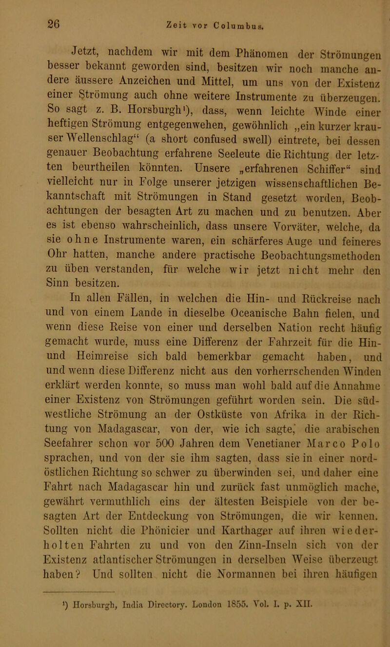 Jetzt, nachdem wir mit dem Phänomen der Strömungen besser bekannt geworden sind, besitzen wir noch manche an- dere äussere Anzeichen und Mittel, um uns von der Existenz einer Strömung auch ohne weitere Instrumente zu überzeugen. So sagt z. B. Horsburgh'), dass, wenn leichte Winde einer heftigen Strömung entgegenwehen, gewöhnlich „ein kurzer krau- ser Wellenschlag“ (a short confused swell) eintrete, bei dessen genauer Beobachtung erfahrene Seeleute die Richtung der letz- ten beurtheilen könnten. Unsere „erfahrenen Schilfer“ sind vielleicht nur in Folge unserer jetzigen wissenschaftlichen Be- kanntschaft mit Strömungen in Stand gesetzt worden, Beob- achtungen der besagten Art zu machen und zu benutzen. Aber es ist ebenso wahrscheinlich, dass unsere Vorväter, welche, da sie ohne Instrumente waren, ein schärferes Auge und feineres Ohr hatten, manche andere practische Beobachtungsmethoden zu üben verstanden, für welche wir jetzt nicht mehr den Sinn besitzen. In allen Fällen, in welchen die Hin- und Rückreise nach und von einem Lande in dieselbe Oceanische Bahn fielen, und wenn diese Reise von einer und derselben Nation recht häufig gemacht wurde, muss eine Differenz der Fahrzeit für die Hin- und Heimreise sich bald bemerkbar gemacht haben, und und wenn diese Differenz nicht aus den vorherrschenden Winden erklärt werden konnte, so muss man wohl bald auf die Annahme einer Existenz von Strömungen geführt worden sein. Die süd- westliche Strömung an der Ostküste von Afrika in der Rich- tung von Madagascar, von der, wie ich sagte,' die arabischen Seefahrer schon vor 500 Jahren dem Venetianer Marco Polo sprachen, und von der sie ihm sagten, dass sie in einer nord- östlichen Richtung so schwer zu überwinden sei, und daher eine Fahrt nach Madagascar hin und zurück fast unmöglich mache, gewährt vermuthlich eins der ältesten Beispiele von der be- sagten Art der Entdeckung von Strömungen, die wir kennen. Sollten nicht die Phönicier und Karthager auf ihren wieder- holten Fahrten zu und von den Zinn-Inseln sich von der Existenz atlantischer Strömungen in derselben Weise überzeugt haben? Und sollten nicht die Normannen bei ihren häufigen ’) Horsburgh, India Directory. London 1855. Vol. I. p. XII.