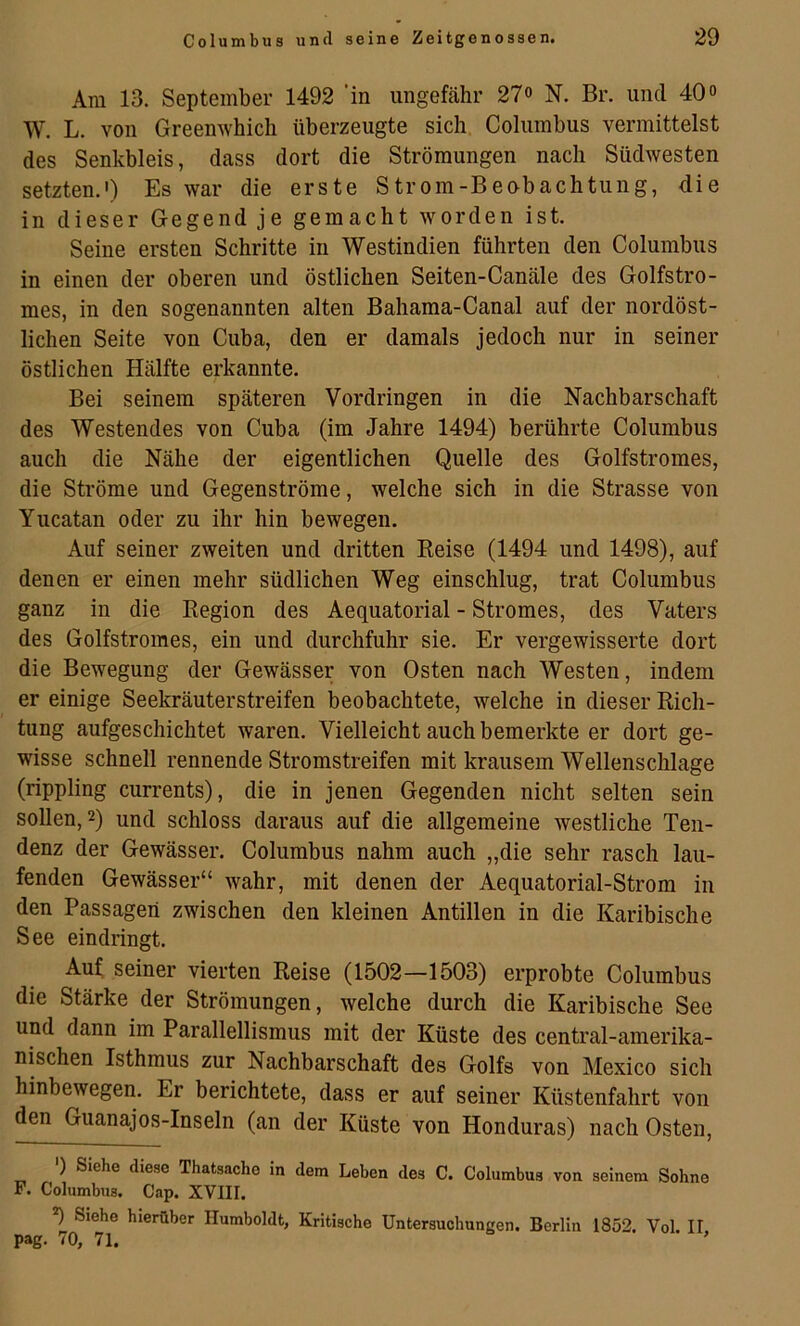 Ara 13. September 1492 ’in ungefähr 2?o N. Br. und 40» W. L. von Greenwhich überzeugte sich Columbus vermittelst des Senkbleis, dass dort die Strömungen nach Südwesten setzten.') Es war die erste Strom-Beabachtung, die in dieser Gegend je gemacht worden ist. Seine ersten Schritte in Westindien führten den Columbus in einen der oberen und östlichen Seiten-Canäle des Golfstro- mes, in den sogenannten alten Bahama-Canal auf der nordöst- lichen Seite von Cuba, den er damals jedoch nur in seiner östlichen Hälfte erkannte. Bei seinem späteren Vordringen in die Nachbarschaft des Westendes von Cuba (im Jahre 1494) berührte Columbus auch die Nähe der eigentlichen Quelle des Golfstromes, die Ströme und Gegenströme, welche sich in die Strasse von Yucatan oder zu ihr hin bewegen. Auf seiner zweiten und dritten Eeise (1494 und 1498), auf denen er einen mehr südlichen Weg einschlug, trat Columbus ganz in die Eegion des Aequatorial - Stromes, des Vaters des Golfstromes, ein und durchfuhr sie. Er vergewisserte dort die Bewegung der Gewässer von Osten nach Westen, indem er einige Seekräuterstreifen beobachtete, welche in dieser Eich- tung aufgeschichtet waren. Vielleicht auch bemerkte er dort ge- wisse schnell rennende Stromstreifen mit krausem Wellenschläge (rippling currents), die in jenen Gegenden nicht selten sein sollen, 2) und schloss daraus auf die allgemeine westliche Ten- denz der Gewässer. Columbus nahm auch „die sehr rasch lau- fenden Gewässer“ wahr, mit denen der Aequatorial-Strom in den Passagen zwischen den kleinen Antillen in die Karibische See eindringt. Auf seiner vierten Eeise (1502—1503) erprobte Columbus die Stärke der Strömungen, welche durch die Karibische See und dann im Parallellismus mit der Küste des central-amerika- nischen Isthmus zur Nachbarschaft des Golfs von Mexico sich hinbewegen. Er berichtete, dass er auf seiner Küstenfahrt von den Guanajos-Inseln (an der Küste von Honduras) nach Osten, ') Siehe diese Thatsacho in dem Leben des C. Columbus von seinem Sohne F. Columbus. Cap. XVIII. *) Siehe hierüber Humboldt, Kritische Untersuchungen. Berlin 1852. Vol. II pag. 70, 71.