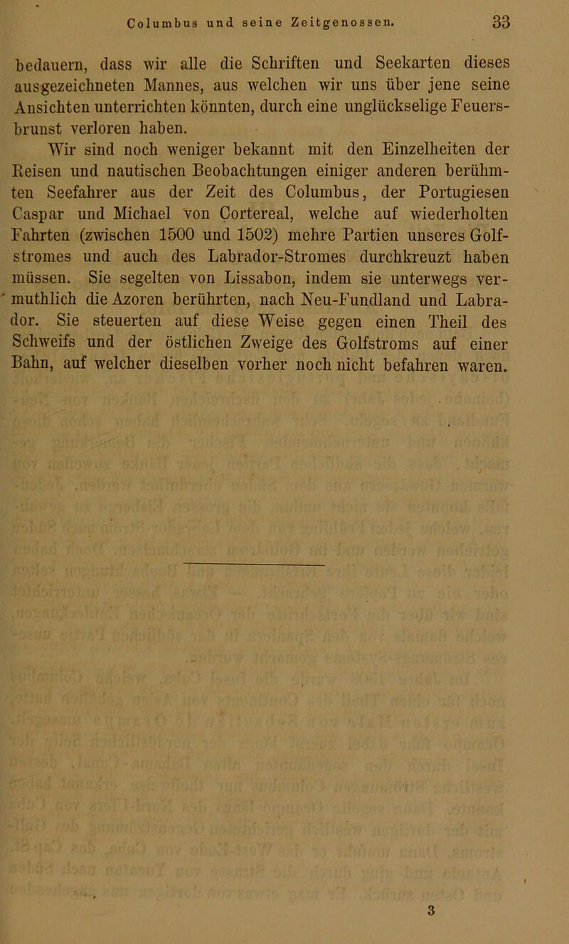 bedauern, dass wir alle die Schriften und Seekarten dieses ausgezeichneten Mannes, aus welchen wir uns über jene seine Ansichten unterrichten könnten, durch eine unglückselige Feuers- brunst verloren haben. Wir sind noch weniger bekannt mit den Einzelheiten der Eeisen und nautischen Beobachtungen einiger anderen berühm- ten Seefahrer aus der Zeit des Columbus, der Portugiesen Caspar und Michael von Cortereal, welche auf wiederholten Fahrten (zwischen 1500 und 1502) mehre Partien unseres Golf- stromes und auch des Labrador-Stromes durchkreuzt haben müssen. Sie segelten von Lissabon, indem sie unterwegs ver- ' muthlich die Azoren berührten, nach Neu-Fundland und Labra- dor. Sie steuerten auf diese Weise gegen einen Theil des Schweifs und der östlichen Zweige des Golfstroms auf einer Bahn, auf welcher dieselben vorher noch nicht befahren waren. 3