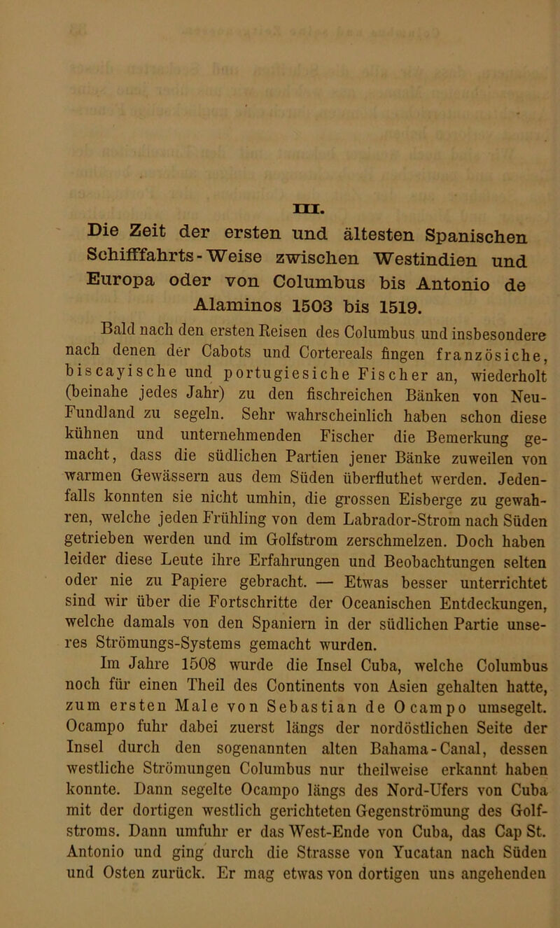 » 4» .t >‘ A .'HU, / t» ■ ■■•'• ‘ ►'i .' . .. )..itv41 HI. Die Zeit der ersten und ältesten Spanischen Schifffahrts-Weise zwischen Westindien und Europa oder von Columbus bis Antonio de Alaminos 1503 bis 1519. Bald nach den ersten Reisen des Columbus und insbesondere nach denen der Cabots und Cortereals fingen französiche, biscayische und portugiesiche Fischer an, wiederholt (beinahe jedes Jahr) zu den fischreichen Bänken von Neu- Fundland zu segeln. Sehr wahrscheinlich haben schon diese kühnen und unternehmenden Fischer die Bemerkung ge- macht, dass die südlichen Partien jener Bänke zuweilen von warmen Gewässern aus dem Süden überfluthet werden. Jeden- falls konnten sie nicht umhin, die grossen Eisberge zu gewah- ren, welche jeden Frühling von dem Labrador-Strom nach Süden getrieben werden und im Golfstrom zerschmelzen. Doch haben leider diese Leute ihre Erfahrungen und Beobachtungen selten oder nie zu Papiere gebracht. — Etwas besser unterrichtet sind wir über die Fortschritte der Oceanischen Entdeckungen, welche damals von den Spaniern in der südlichen Partie unse- res Strömungs-Systems gemacht wurden. Im Jahre 1508 wurde die Insel Cuba, welche Columbus noch füi’ einen Theil des Continents von Asien gehalten hatte, zum ersten Male von Sebastian de Ocampo umsegelt. Ocampo fuhr dabei zuerst längs der nordöstlichen Seite der Insel durch den sogenannten alten Bahama - Canal, dessen westliche Strömungen Columbus nur theilweise erkannt haben konnte. Dann segelte Ocampo längs des Nord-Ufers von Cuba mit der dortigen westlich gerichteten Gegenströmung des Golf- stroms. Dann umfuhr er das West-Ende von Cuba, das Cap St. Antonio und ging durch die Strasse von Yucatan nach Süden und Osten zurück. Er mag etwas von dortigen uns angehenden