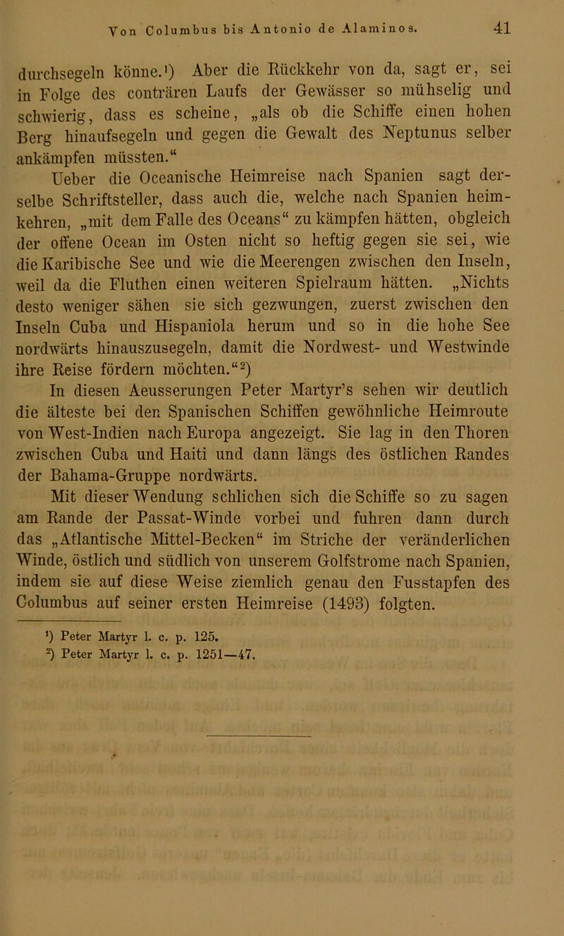 durchsegeln könne.') Aber die Kückkelir von da, sagt er, sei in Folge des conträren Laufs der Gewässer so mühselig und schwierig, dass es scheine, „als ob die Schiffe einen hohen Berg hinaufsegeln und gegen die Gewalt des Neptunus selber ankämpfen müssten.“ lieber die Oceanische Heimreise nach Spanien sagt der- selbe Schriftsteller, dass auch die, welche nach Spanien heim- kehren, „mit dem Falle des Oceans“ zu kämpfen hätten, obgleich der offene Ocean im Osten nicht so heftig gegen sie sei, wie die Karibische See und wie die Meerengen zwischen den Inseln, weil da die Fluthen einen weiteren Spielraum hätten. „Nichts desto weniger sähen sie sich gezwungen, zuerst zwischen den Inseln Cuba und Hispaniola herum und so in die hohe See nordwärts hinauszusegeln, damit die Nordwest- und Westwinde ihre Reise fördern möchten. “2) In diesen Aeusserungen Peter Martyr’s sehen wir deutlich die älteste bei den Spanischen Schiffen gewöhnliche Heimroute von West-Indien nach Europa angezeigt. Sie lag in den Thoren zwischen Cuba und Haiti und dann längs des östlichen Randes der Bahama-Gruppe nordwärts. Mit dieser Wendung schlichen sich die Schiffe so zu sagen am Rande der Passat-Winde vorbei und fuhren dann durch das „Atlantische Mittel-Becken“ im Striche der veränderlichen Winde, östlich und südlich von unserem Golfstrome nach Spanien, indem sie auf diese Weise ziemlich genau den Fusstapfen des Columbus auf seiner ersten Heimreise (1493) folgten. ’) Peter Martyr 1. c. p. 125. ^ Peter Martyr 1. c. p. 1251—47.