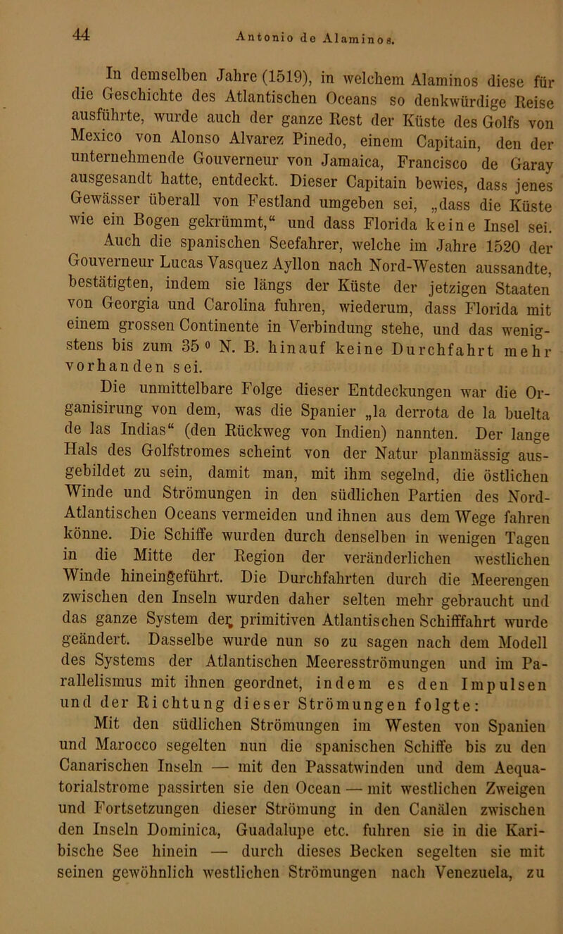 In demselben Jahre (1519), in welchem Alaminos diese für die Geschichte des Atlantischen Oceans so denkwürdige Reise ausführte, wurde auch der ganze Rest der Küste des Golfs von Mexico von Alonso Alvarez Pinedo, einem Capitain, den der unternehmende Gouverneur von Jamaica, Francisco de Garay ausgesandt hatte, entdeckt. Dieser Capitain bewies, dass jenes Gewässer überall von Festland umgeben sei, „dass die Küste wie ein Bogen gela-ümmt,“ und dass Florida keine Insel sei. Auch die spanischen Seefahrer, welche im Jahre 1520 der Gouyeraeur Lucas Vasquez Ayllon nach Nord-Westen aussandte, bestätigten, indem sie längs der Küste der jetzigen Staaten von Georgia und Carolina fuhren, wiederum, dass Florida mit einem grossen Continente in Verbindung stehe, und das wenig- stens bis zum 35 0 N. B. hinauf keine Durchfahrt mehr vorhanden sei. Die unmittelbare Folge dieser Entdeckungen war die Or- ganisirung von dem, w^as die Spanier „la derrota de la buelta de las Indias“ (den Rückweg von Indien) nannten. Der lange Hals des Golfstromes scheint von der Natur planmässig aus- gebildet zu sein, damit man, mit ihm segelnd, die östlichen Winde und Strömungen in den südlichen Partien des Nord- Atlantischen Oceans vermeiden und ihnen aus dem Wege fahren könne. Die Schiffe wurden durch denselben in wenigen Tagen in die Mitte der Region der veränderlichen westlichen Winde hineingeführt. Die Durchfahrten durch die Meerengen zwischen den Inseln wurden daher selten mehr gebraucht und das ganze System dei; primitiven Atlantischen Schifffahrt wurde geändert. Dasselbe wurde nun so zu sagen nach dem Modell des Systems der Atlantischen Meeresströmungen und im Pa- rallelismus mit ihnen geordnet, indem es den Impulsen und der Richtung dieser Strömungen folgte: Mit den südlichen Strömungen im Westen von Spanien und Marocco segelten nun die spanischen Schiffe bis zu den Canarischen Inseln — mit den Passatwinden und dem Aequa- torialstrome passirten sie den Ocean — mit westlichen Zweigen und Fortsetzungen dieser Strömung in den Canälen zwischen den Inseln Dominica, Guadalupe etc. fuhren sie in die Kari- bische See hinein — durch dieses Becken segelten sie mit seinen gewöhnlich westlichen Strömungen nach Venezuela, zu