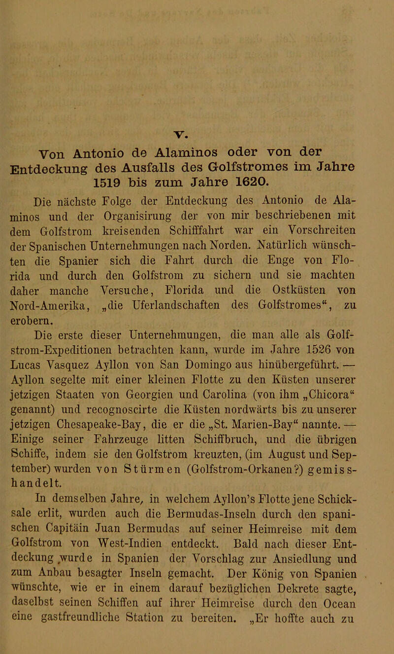 V. Von Antonio de Alaminos oder von der Entdeckung des Ausfalls des Golfstromes im Jahre 1519 bis zum Jahre 1620. Die nächste Folge der Entdeckung des Antonio de Ala- minos und der Organisirung der von mir beschriebenen mit dem Golfstrom kreisenden Schifffahrt war ein Vorschreiten der Spanischen Unternehmungen nach Norden, Natürlich wünsch- ten die Spanier sich die Fahrt durch die Enge von Flo- rida und durch den Golfstrom zu sichern und sie machten daher manche Versuche, Florida und die Ostküsten von Nord-Amerika, „die Uferlandschaften des Golfstromes“, zu erobern. Die erste dieser Unternehmungen, die man alle als Golf- strom-Expeditionen betrachten kann, wurde im Jahre 1526 von Lucas Vasquez Ayllon von San Domingo aus hinübergeführt. — Ayllon segelte mit einer kleinen Flotte zu den Küsten unserer jetzigen Staaten von Georgien und Carolina (von ihm „Chicora“ genannt) und recognoscirte die Küsten nordwärts bis zu unserer jetzigen Chesapeake-Bay, die er die „St. Marien-Bay“ nannte.— Einige seiner Fahrzeuge litten Schiffbruch, und die übrigen Schiffe, indem sie den Golfstrom kreuzten, (im August und Sep- tember) wurden von Stürmen (Golfstrom-Orkanen?) gemiss- handelt. In demselben Jahre, in welchem Ayllon’s Flotte jene Schick- sale erlit, wurden auch die Bermudas-Inseln durch den spani- schen Capitäin Juan Bermudas auf seiner Heimreise mit dem Golfstrom von West-Indien entdeckt. Bald nach dieser Ent- deckung wurde in Spanien der Vorschlag zur Ansiedlung und zum Anbau besagter Inseln gemacht. Der König von Spanien wünschte, wie er in einem darauf bezüglichen Dekrete sagte, daselbst seinen Schiffen auf ihrer Heimreise durch den Ocean eine gastfreundliche Station zu bereiten. „Er hoffte auch zu